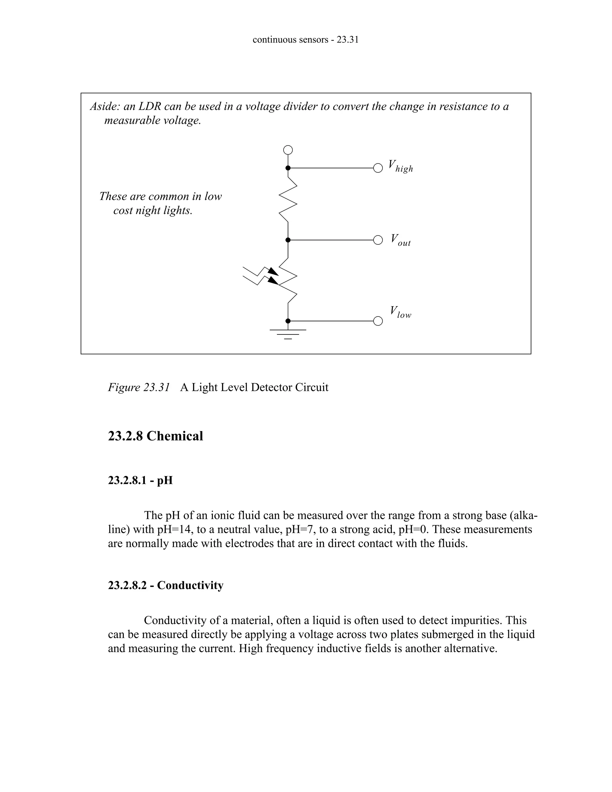 continuous sensors - 23.31
Figure 23.31 A Light Level Detector Circuit
23.2.8 Chemical
23.2.8.1 - pH
The pH of an ionic fluid can be measured over the range from a strong base (alka-
line) with pH=14, to a neutral value, pH=7, to a strong acid, pH=0. These measurements
are normally made with electrodes that are in direct contact with the fluids.
23.2.8.2 - Conductivity
Conductivity of a material, often a liquid is often used to detect impurities. This
can be measured directly be applying a voltage across two plates submerged in the liquid
and measuring the current. High frequency inductive fields is another alternative.
Vhigh
Vout
Vlow
Aside: an LDR can be used in a voltage divider to convert the change in resistance to a
measurable voltage.
These are common in low
cost night lights.
 
