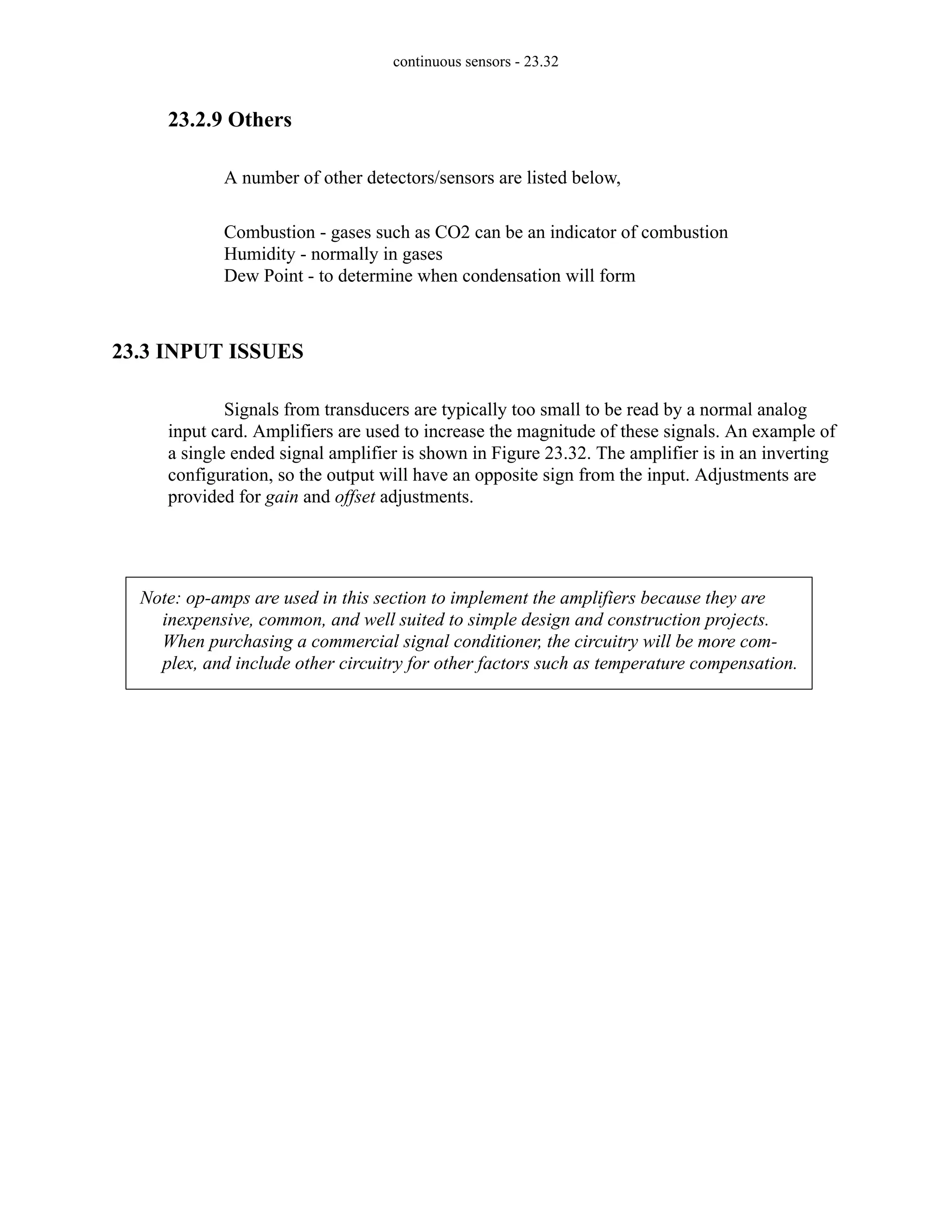 continuous sensors - 23.32
23.2.9 Others
A number of other detectors/sensors are listed below,
Combustion - gases such as CO2 can be an indicator of combustion
Humidity - normally in gases
Dew Point - to determine when condensation will form
23.3 INPUT ISSUES
Signals from transducers are typically too small to be read by a normal analog
input card. Amplifiers are used to increase the magnitude of these signals. An example of
a single ended signal amplifier is shown in Figure 23.32. The amplifier is in an inverting
configuration, so the output will have an opposite sign from the input. Adjustments are
provided for gain and offset adjustments.
Note: op-amps are used in this section to implement the amplifiers because they are
inexpensive, common, and well suited to simple design and construction projects.
When purchasing a commercial signal conditioner, the circuitry will be more com-
plex, and include other circuitry for other factors such as temperature compensation.
 
