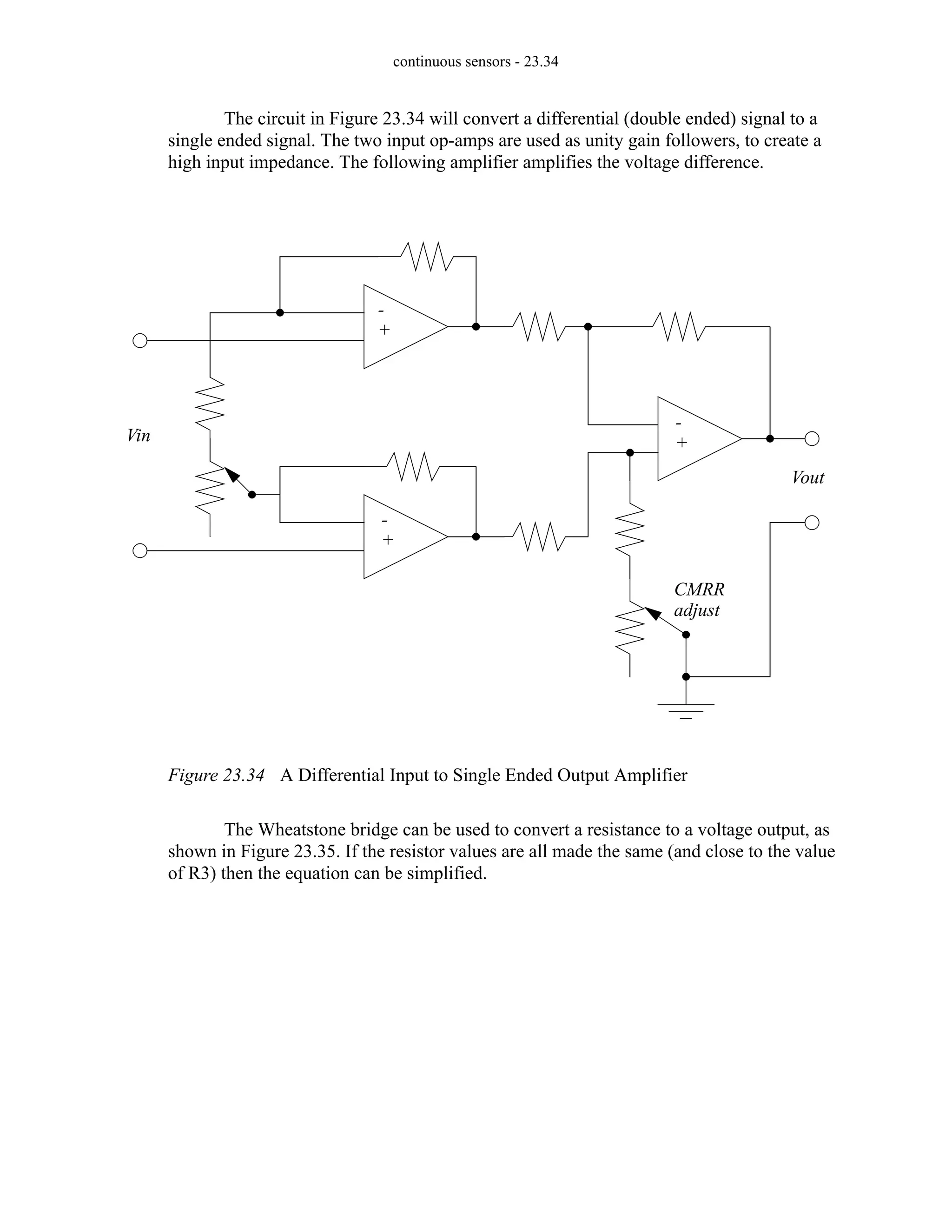 continuous sensors - 23.34
The circuit in Figure 23.34 will convert a differential (double ended) signal to a
single ended signal. The two input op-amps are used as unity gain followers, to create a
high input impedance. The following amplifier amplifies the voltage difference.
Figure 23.34 A Differential Input to Single Ended Output Amplifier
The Wheatstone bridge can be used to convert a resistance to a voltage output, as
shown in Figure 23.35. If the resistor values are all made the same (and close to the value
of R3) then the equation can be simplified.
Vin
Vout
-
+
-
+
-
+
CMRR
adjust
 