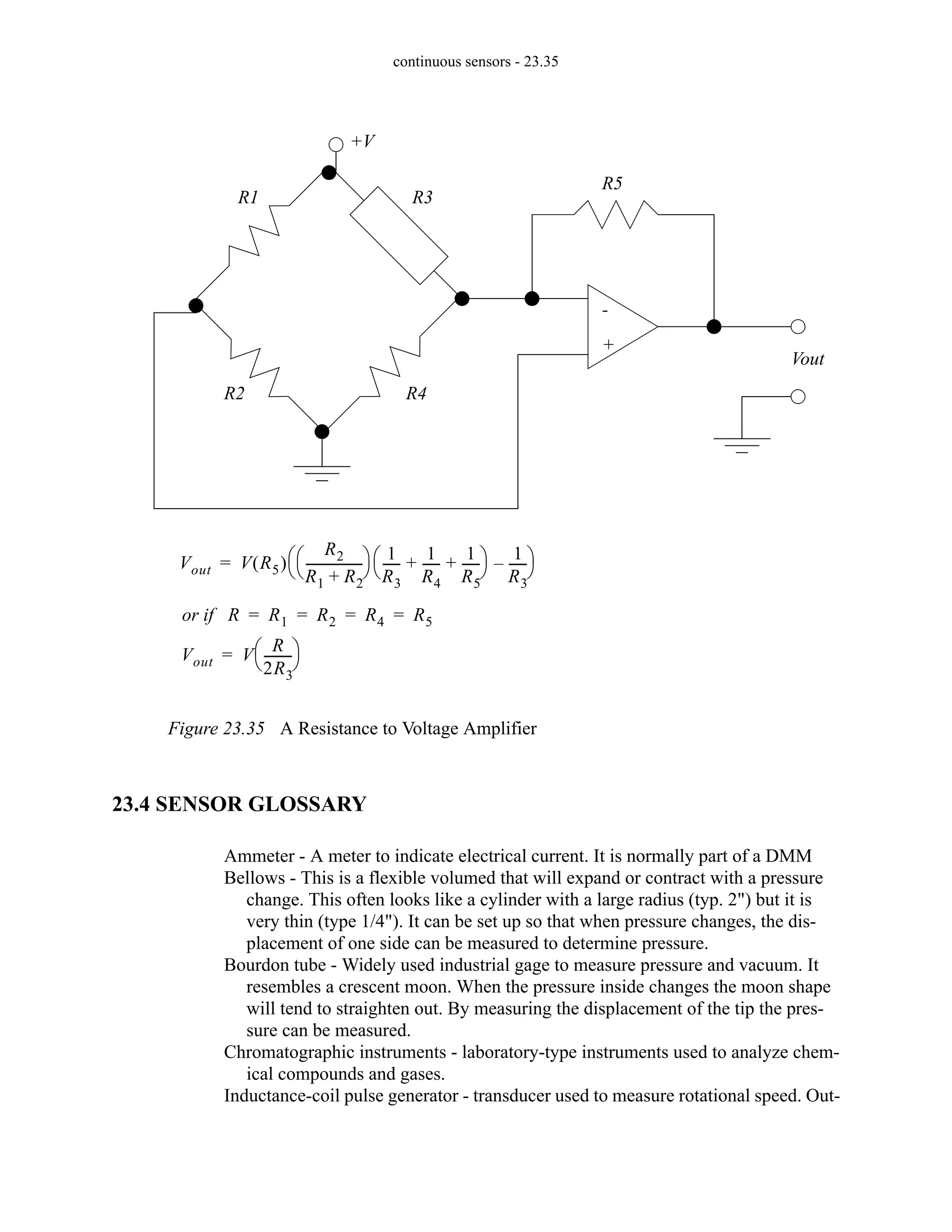 continuous sensors - 23.35
Figure 23.35 A Resistance to Voltage Amplifier
23.4 SENSOR GLOSSARY
Ammeter - A meter to indicate electrical current. It is normally part of a DMM
Bellows - This is a flexible volumed that will expand or contract with a pressure
change. This often looks like a cylinder with a large radius (typ. 2") but it is
very thin (type 1/4"). It can be set up so that when pressure changes, the dis-
placement of one side can be measured to determine pressure.
Bourdon tube - Widely used industrial gage to measure pressure and vacuum. It
resembles a crescent moon. When the pressure inside changes the moon shape
will tend to straighten out. By measuring the displacement of the tip the pres-
sure can be measured.
Chromatographic instruments - laboratory-type instruments used to analyze chem-
ical compounds and gases.
Inductance-coil pulse generator - transducer used to measure rotational speed. Out-
+V
Vout
+
-
R1
R2
R3
R4
R5
Vout V R5
( )
R2
R1 R2
+
-----------------
-
⎝ ⎠
⎛ ⎞ 1
R3
-----
-
1
R4
-----
-
1
R5
-----
-
+ +
⎝ ⎠
⎛ ⎞ 1
R3
-----
-
–
⎝ ⎠
⎛ ⎞
=
or if R R1 R2 R4 R5
= = = =
Vout V
R
2R3
--------
-
⎝ ⎠
⎛ ⎞
=
 