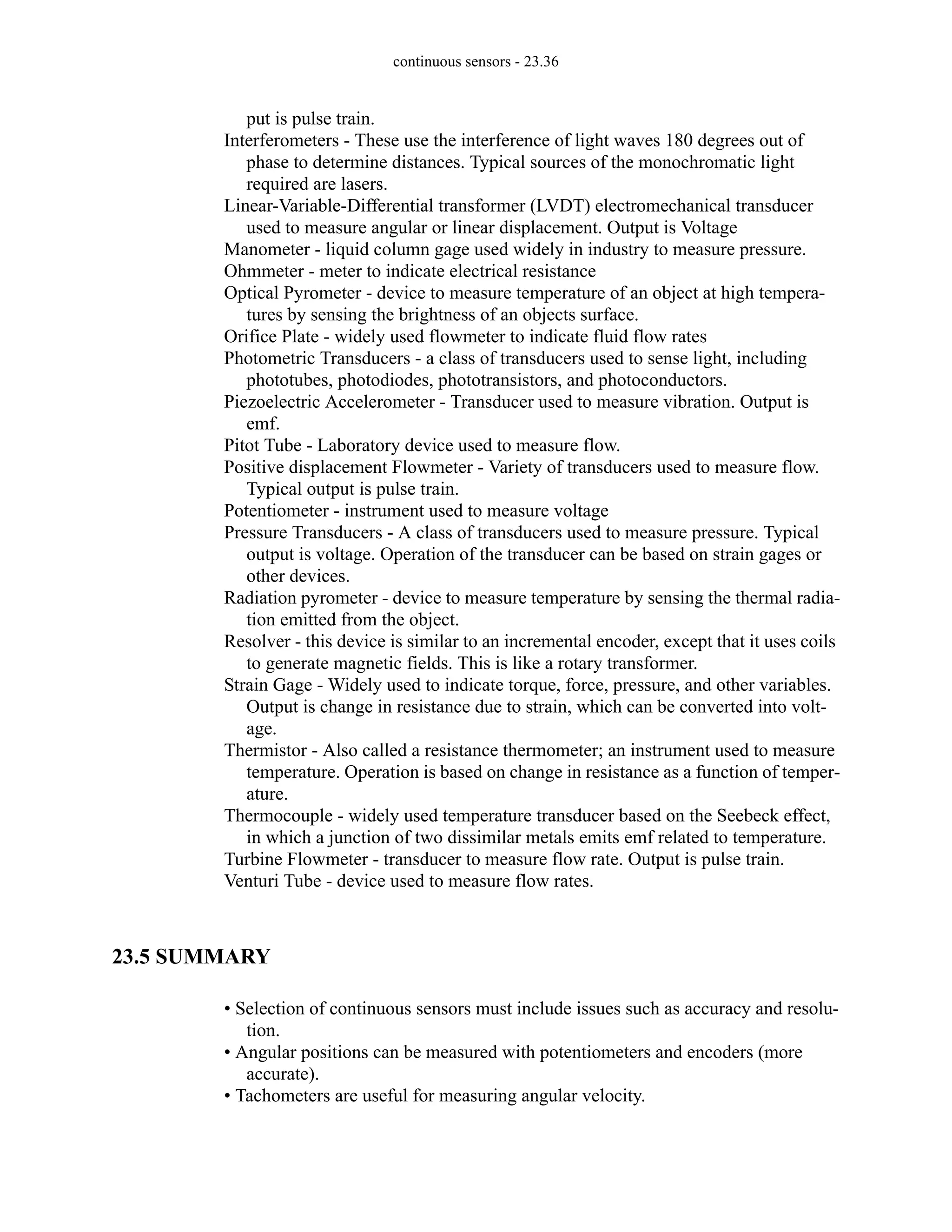 continuous sensors - 23.36
put is pulse train.
Interferometers - These use the interference of light waves 180 degrees out of
phase to determine distances. Typical sources of the monochromatic light
required are lasers.
Linear-Variable-Differential transformer (LVDT) electromechanical transducer
used to measure angular or linear displacement. Output is Voltage
Manometer - liquid column gage used widely in industry to measure pressure.
Ohmmeter - meter to indicate electrical resistance
Optical Pyrometer - device to measure temperature of an object at high tempera-
tures by sensing the brightness of an objects surface.
Orifice Plate - widely used flowmeter to indicate fluid flow rates
Photometric Transducers - a class of transducers used to sense light, including
phototubes, photodiodes, phototransistors, and photoconductors.
Piezoelectric Accelerometer - Transducer used to measure vibration. Output is
emf.
Pitot Tube - Laboratory device used to measure flow.
Positive displacement Flowmeter - Variety of transducers used to measure flow.
Typical output is pulse train.
Potentiometer - instrument used to measure voltage
Pressure Transducers - A class of transducers used to measure pressure. Typical
output is voltage. Operation of the transducer can be based on strain gages or
other devices.
Radiation pyrometer - device to measure temperature by sensing the thermal radia-
tion emitted from the object.
Resolver - this device is similar to an incremental encoder, except that it uses coils
to generate magnetic fields. This is like a rotary transformer.
Strain Gage - Widely used to indicate torque, force, pressure, and other variables.
Output is change in resistance due to strain, which can be converted into volt-
age.
Thermistor - Also called a resistance thermometer; an instrument used to measure
temperature. Operation is based on change in resistance as a function of temper-
ature.
Thermocouple - widely used temperature transducer based on the Seebeck effect,
in which a junction of two dissimilar metals emits emf related to temperature.
Turbine Flowmeter - transducer to measure flow rate. Output is pulse train.
Venturi Tube - device used to measure flow rates.
23.5 SUMMARY
• Selection of continuous sensors must include issues such as accuracy and resolu-
tion.
• Angular positions can be measured with potentiometers and encoders (more
accurate).
• Tachometers are useful for measuring angular velocity.
 