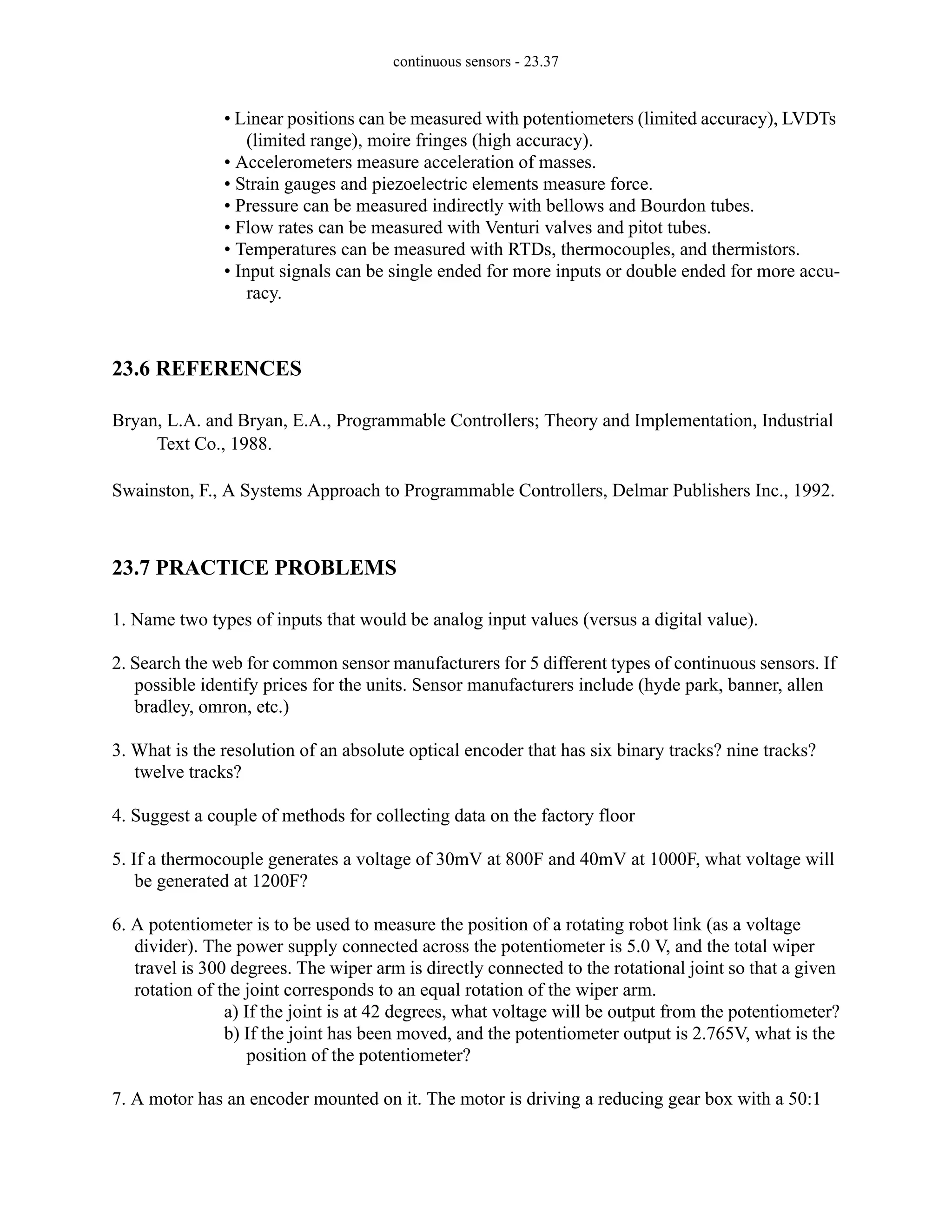 continuous sensors - 23.37
• Linear positions can be measured with potentiometers (limited accuracy), LVDTs
(limited range), moire fringes (high accuracy).
• Accelerometers measure acceleration of masses.
• Strain gauges and piezoelectric elements measure force.
• Pressure can be measured indirectly with bellows and Bourdon tubes.
• Flow rates can be measured with Venturi valves and pitot tubes.
• Temperatures can be measured with RTDs, thermocouples, and thermistors.
• Input signals can be single ended for more inputs or double ended for more accu-
racy.
23.6 REFERENCES
Bryan, L.A. and Bryan, E.A., Programmable Controllers; Theory and Implementation, Industrial
Text Co., 1988.
Swainston, F., A Systems Approach to Programmable Controllers, Delmar Publishers Inc., 1992.
23.7 PRACTICE PROBLEMS
1. Name two types of inputs that would be analog input values (versus a digital value).
2. Search the web for common sensor manufacturers for 5 different types of continuous sensors. If
possible identify prices for the units. Sensor manufacturers include (hyde park, banner, allen
bradley, omron, etc.)
3. What is the resolution of an absolute optical encoder that has six binary tracks? nine tracks?
twelve tracks?
4. Suggest a couple of methods for collecting data on the factory floor
5. If a thermocouple generates a voltage of 30mV at 800F and 40mV at 1000F, what voltage will
be generated at 1200F?
6. A potentiometer is to be used to measure the position of a rotating robot link (as a voltage
divider). The power supply connected across the potentiometer is 5.0 V, and the total wiper
travel is 300 degrees. The wiper arm is directly connected to the rotational joint so that a given
rotation of the joint corresponds to an equal rotation of the wiper arm.
a) If the joint is at 42 degrees, what voltage will be output from the potentiometer?
b) If the joint has been moved, and the potentiometer output is 2.765V, what is the
position of the potentiometer?
7. A motor has an encoder mounted on it. The motor is driving a reducing gear box with a 50:1
 