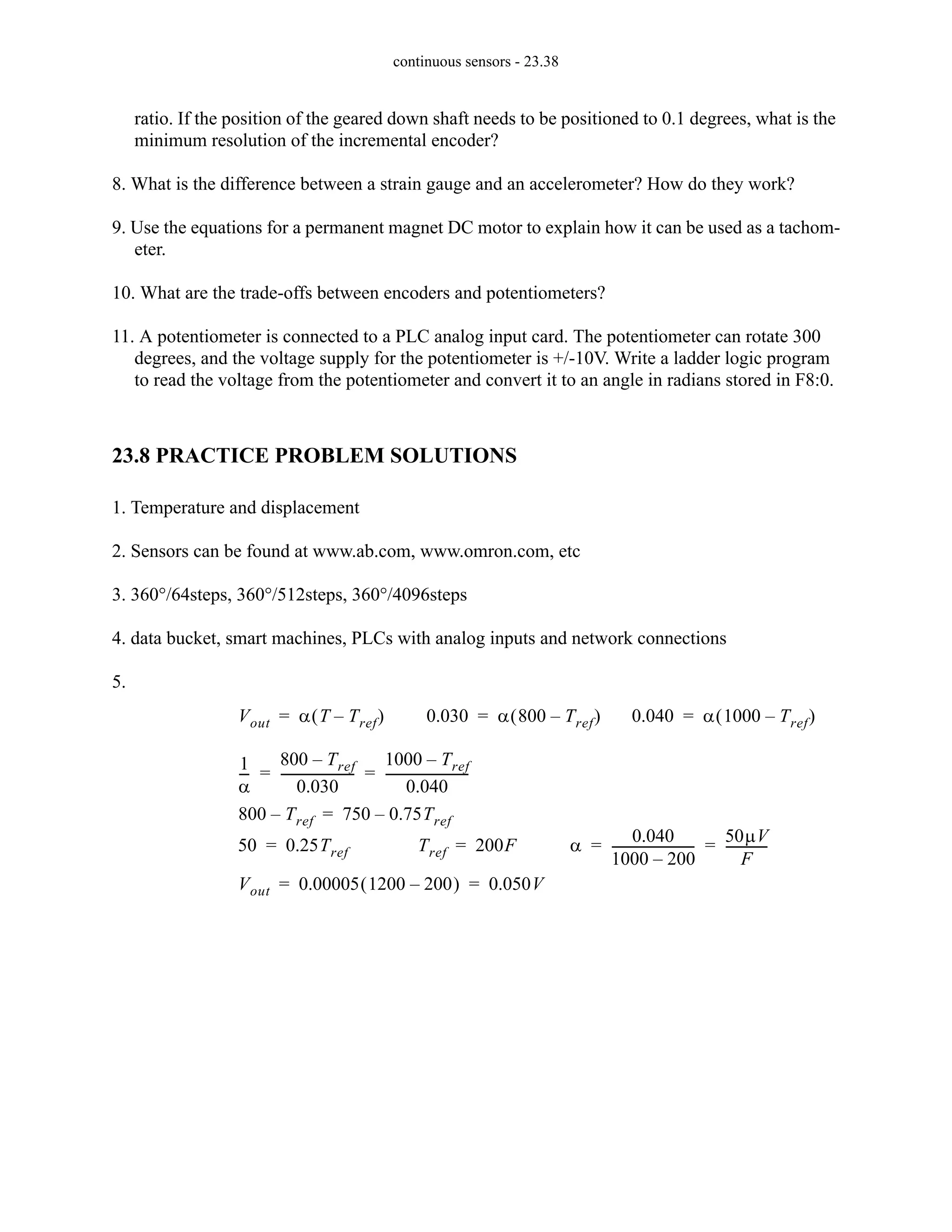 continuous sensors - 23.38
ratio. If the position of the geared down shaft needs to be positioned to 0.1 degrees, what is the
minimum resolution of the incremental encoder?
8. What is the difference between a strain gauge and an accelerometer? How do they work?
9. Use the equations for a permanent magnet DC motor to explain how it can be used as a tachom-
eter.
10. What are the trade-offs between encoders and potentiometers?
11. A potentiometer is connected to a PLC analog input card. The potentiometer can rotate 300
degrees, and the voltage supply for the potentiometer is +/-10V. Write a ladder logic program
to read the voltage from the potentiometer and convert it to an angle in radians stored in F8:0.
23.8 PRACTICE PROBLEM SOLUTIONS
1. Temperature and displacement
2. Sensors can be found at www.ab.com, www.omron.com, etc
3. 360°/64steps, 360°/512steps, 360°/4096steps
4. data bucket, smart machines, PLCs with analog inputs and network connections
5.
Vout α T Tref
–
( )
= 0.030 α 800 Tref
–
( )
= 0.040 α 1000 Tref
–
( )
=
1
α
--
-
800 Tref
–
0.030
-----------------------
-
1000 Tref
–
0.040
--------------------------
-
= =
800 Tref
– 750 0.75Tref
–
=
50 0.25Tref
= Tref 200F
= α
0.040
1000 200
–
--------------------------
-
50µV
F
-------------
= =
Vout 0.00005 1200 200
–
( ) 0.050V
= =
 