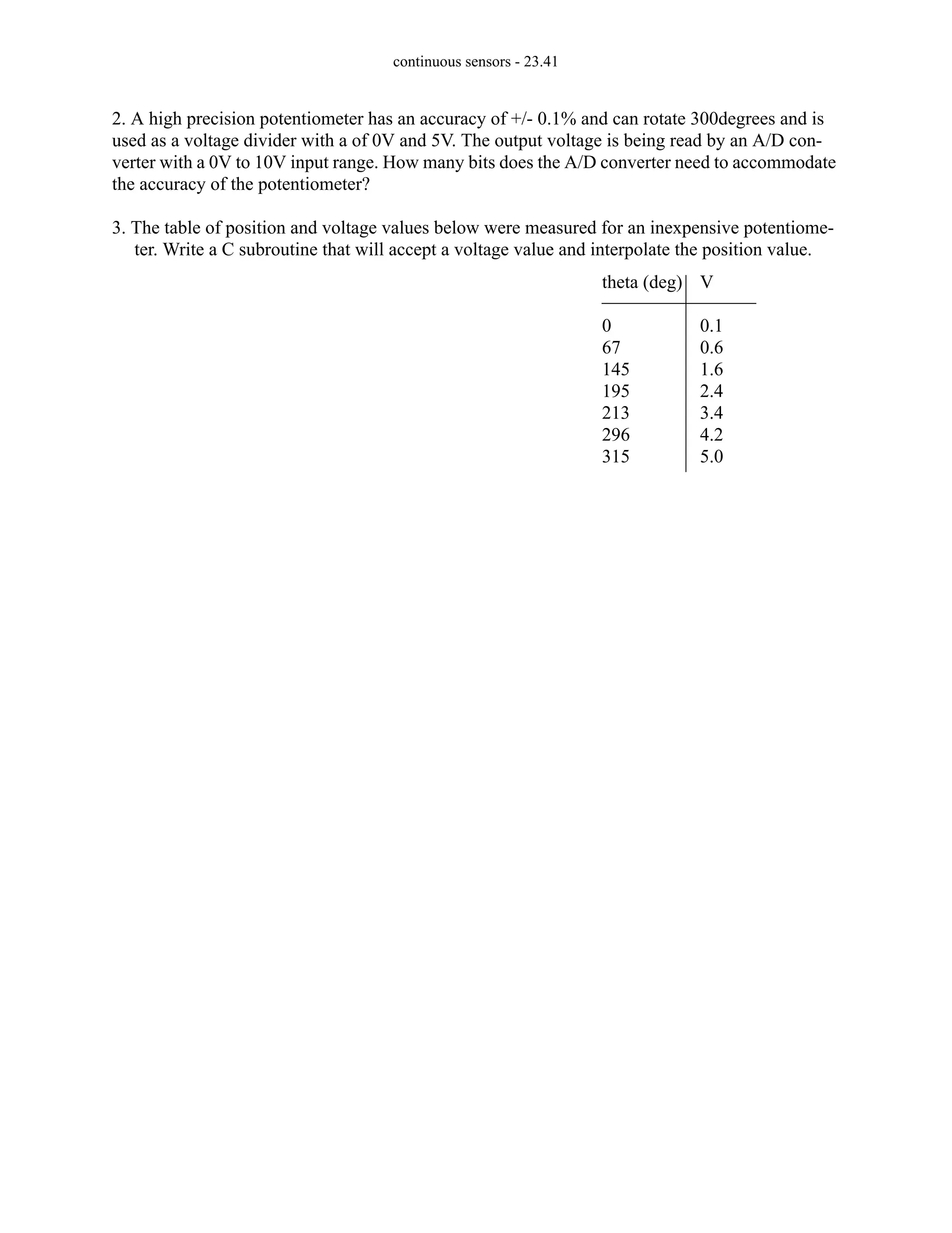continuous sensors - 23.41
2. A high precision potentiometer has an accuracy of +/- 0.1% and can rotate 300degrees and is
used as a voltage divider with a of 0V and 5V. The output voltage is being read by an A/D con-
verter with a 0V to 10V input range. How many bits does the A/D converter need to accommodate
the accuracy of the potentiometer?
3. The table of position and voltage values below were measured for an inexpensive potentiome-
ter. Write a C subroutine that will accept a voltage value and interpolate the position value.
theta (deg)
0
67
145
195
213
296
315
V
0.1
0.6
1.6
2.4
3.4
4.2
5.0
 