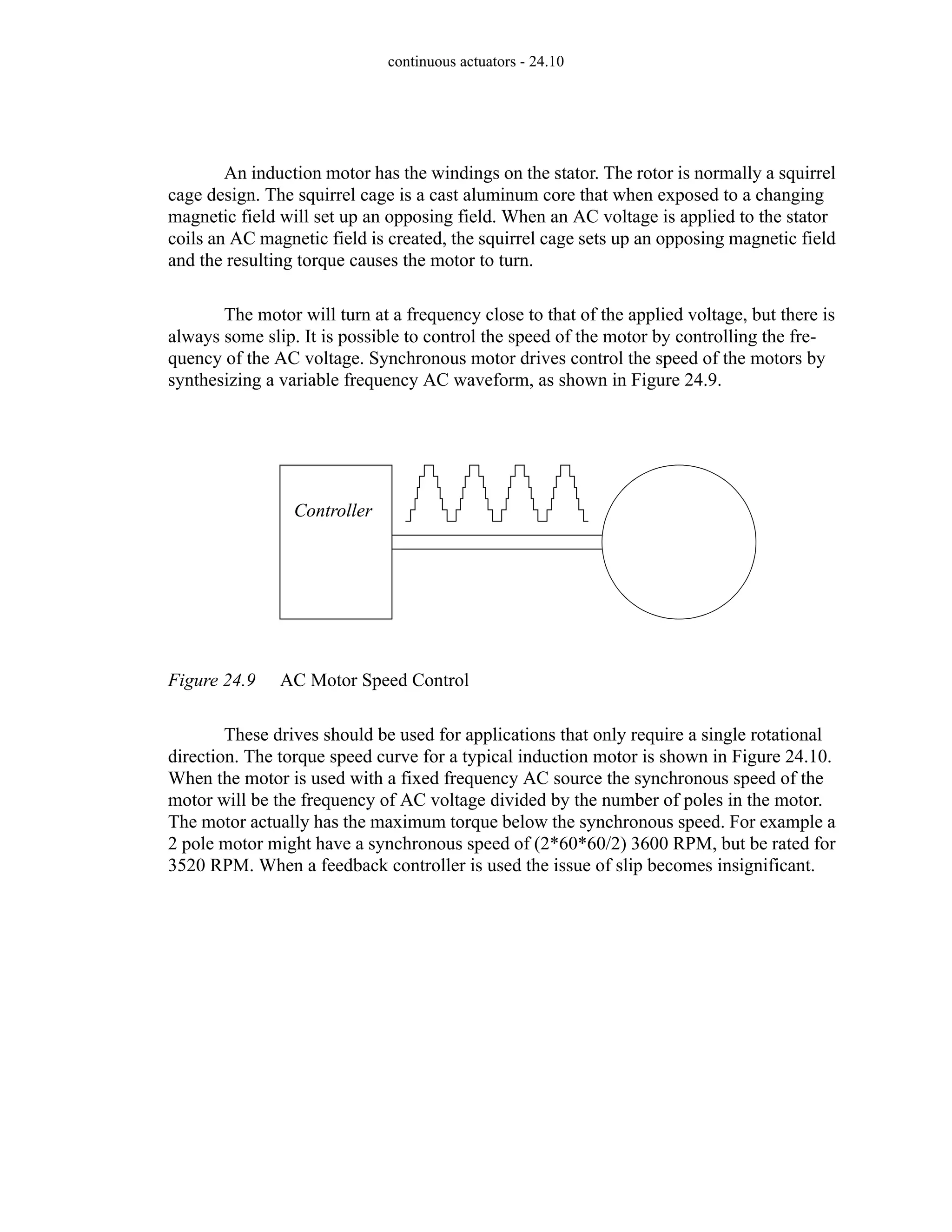 continuous actuators - 24.10
An induction motor has the windings on the stator. The rotor is normally a squirrel
cage design. The squirrel cage is a cast aluminum core that when exposed to a changing
magnetic field will set up an opposing field. When an AC voltage is applied to the stator
coils an AC magnetic field is created, the squirrel cage sets up an opposing magnetic field
and the resulting torque causes the motor to turn.
The motor will turn at a frequency close to that of the applied voltage, but there is
always some slip. It is possible to control the speed of the motor by controlling the fre-
quency of the AC voltage. Synchronous motor drives control the speed of the motors by
synthesizing a variable frequency AC waveform, as shown in Figure 24.9.
Figure 24.9 AC Motor Speed Control
These drives should be used for applications that only require a single rotational
direction. The torque speed curve for a typical induction motor is shown in Figure 24.10.
When the motor is used with a fixed frequency AC source the synchronous speed of the
motor will be the frequency of AC voltage divided by the number of poles in the motor.
The motor actually has the maximum torque below the synchronous speed. For example a
2 pole motor might have a synchronous speed of (2*60*60/2) 3600 RPM, but be rated for
3520 RPM. When a feedback controller is used the issue of slip becomes insignificant.
Controller
 