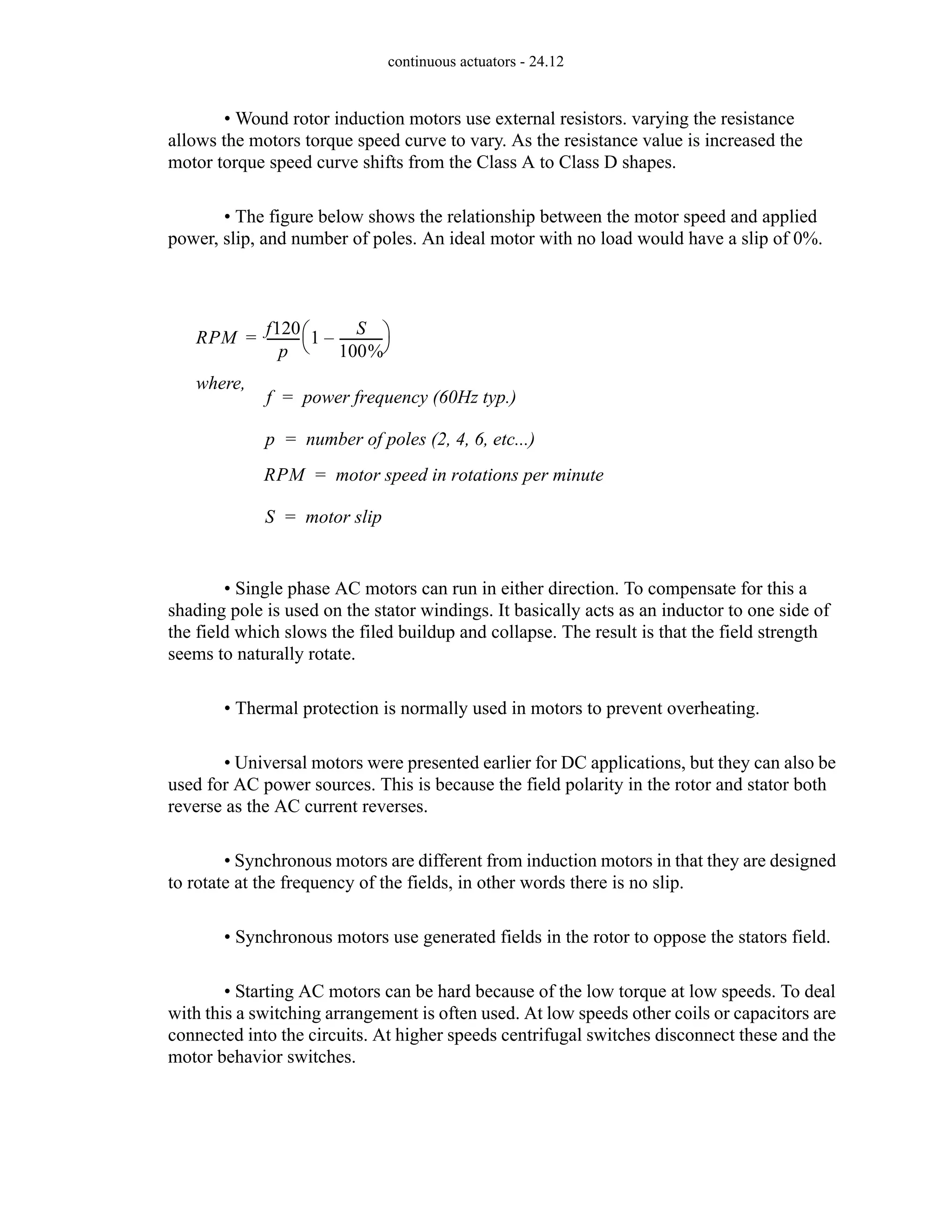 continuous actuators - 24.12
• Wound rotor induction motors use external resistors. varying the resistance
allows the motors torque speed curve to vary. As the resistance value is increased the
motor torque speed curve shifts from the Class A to Class D shapes.
• The figure below shows the relationship between the motor speed and applied
power, slip, and number of poles. An ideal motor with no load would have a slip of 0%.
• Single phase AC motors can run in either direction. To compensate for this a
shading pole is used on the stator windings. It basically acts as an inductor to one side of
the field which slows the filed buildup and collapse. The result is that the field strength
seems to naturally rotate.
• Thermal protection is normally used in motors to prevent overheating.
• Universal motors were presented earlier for DC applications, but they can also be
used for AC power sources. This is because the field polarity in the rotor and stator both
reverse as the AC current reverses.
• Synchronous motors are different from induction motors in that they are designed
to rotate at the frequency of the fields, in other words there is no slip.
• Synchronous motors use generated fields in the rotor to oppose the stators field.
• Starting AC motors can be hard because of the low torque at low speeds. To deal
with this a switching arrangement is often used. At low speeds other coils or capacitors are
connected into the circuits. At higher speeds centrifugal switches disconnect these and the
motor behavior switches.
RPM
f120
p
----------
- 1
S
100%
-------------
-
–
⎝ ⎠
⎛ ⎞
=
where,
f power frequency (60Hz typ.)
=
p number of poles (2, 4, 6, etc...)
=
RPM motor speed in rotations per minute
=
S motor slip
=
 