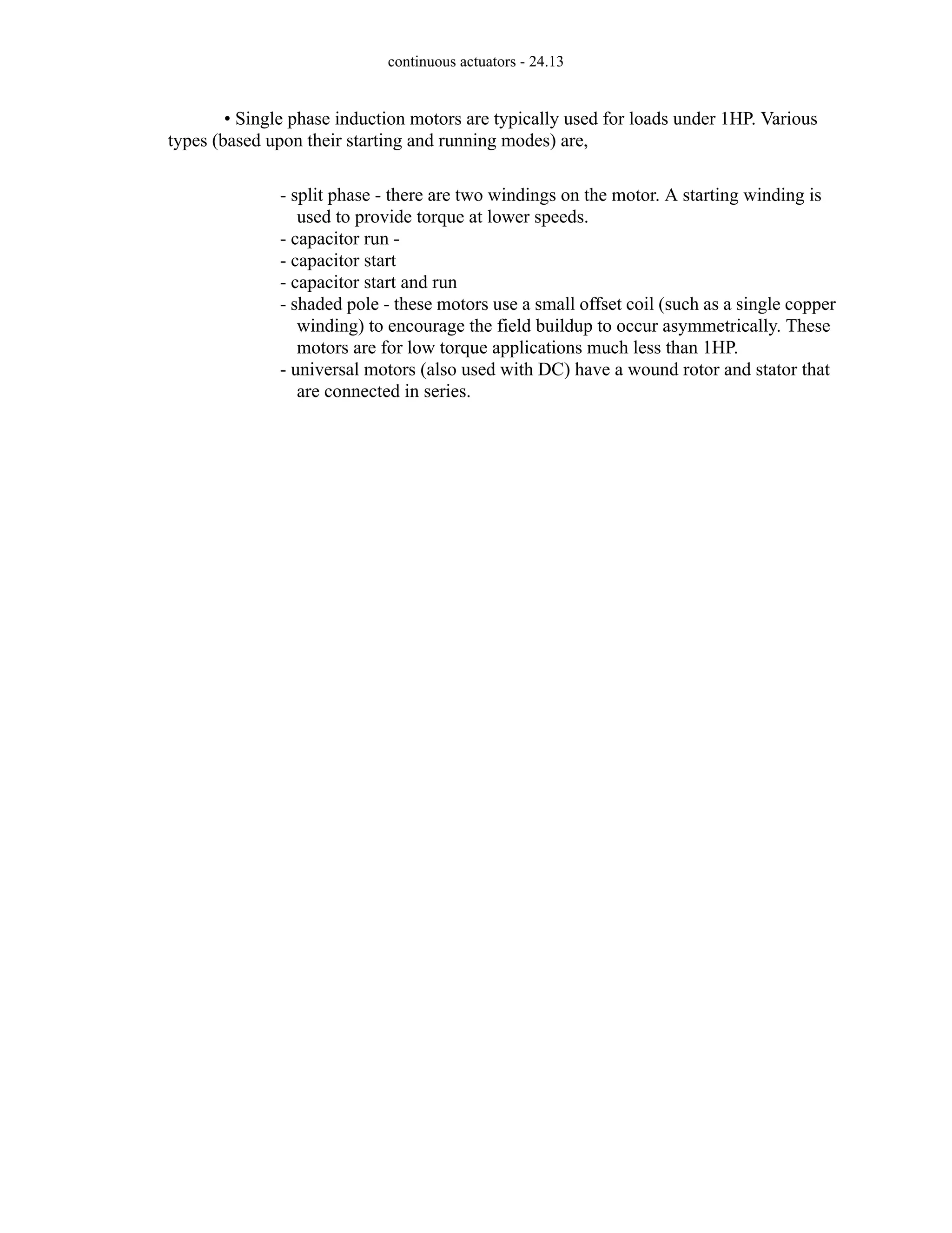 continuous actuators - 24.13
• Single phase induction motors are typically used for loads under 1HP. Various
types (based upon their starting and running modes) are,
- split phase - there are two windings on the motor. A starting winding is
used to provide torque at lower speeds.
- capacitor run -
- capacitor start
- capacitor start and run
- shaded pole - these motors use a small offset coil (such as a single copper
winding) to encourage the field buildup to occur asymmetrically. These
motors are for low torque applications much less than 1HP.
- universal motors (also used with DC) have a wound rotor and stator that
are connected in series.
 