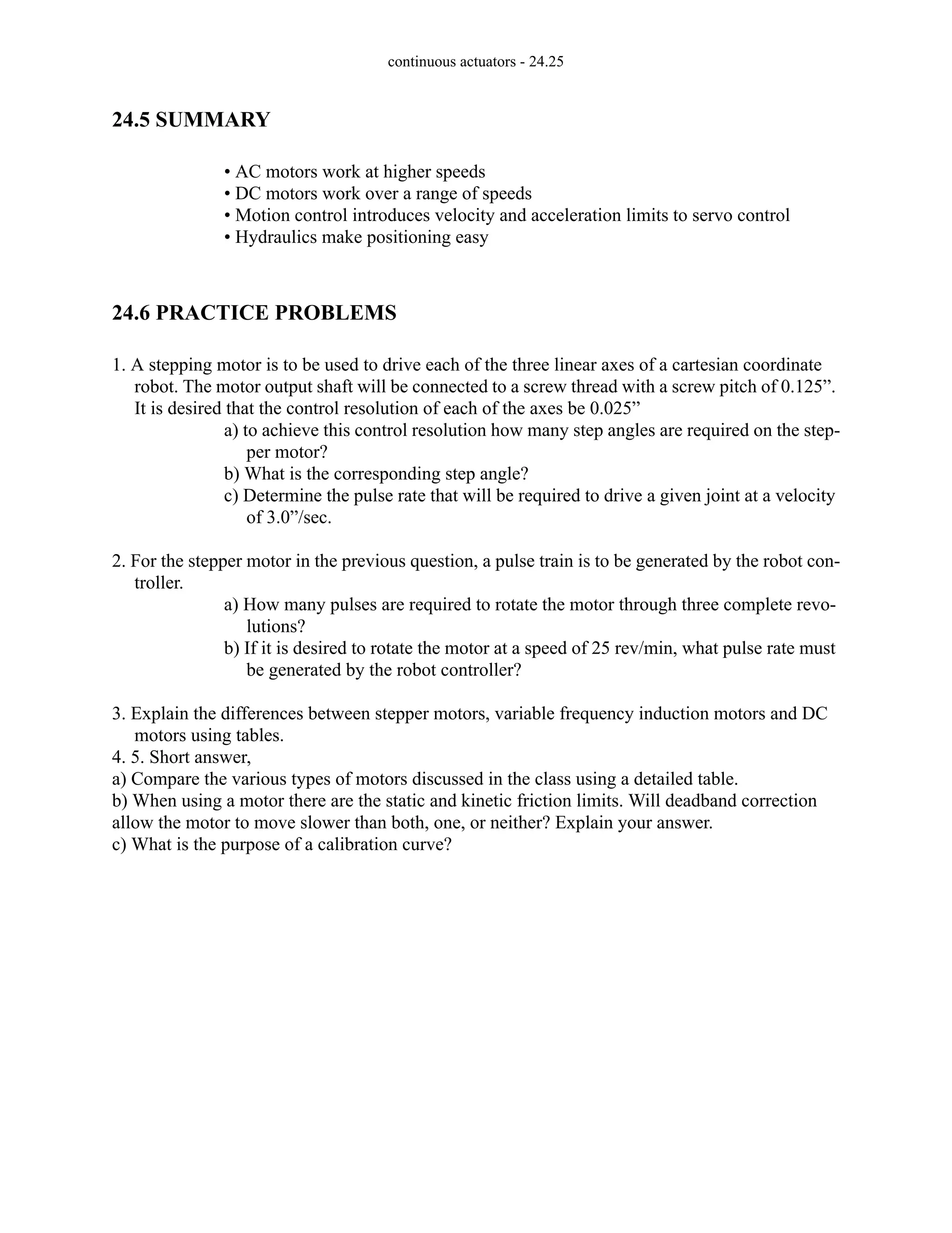 continuous actuators - 24.25
24.5 SUMMARY
• AC motors work at higher speeds
• DC motors work over a range of speeds
• Motion control introduces velocity and acceleration limits to servo control
• Hydraulics make positioning easy
24.6 PRACTICE PROBLEMS
1. A stepping motor is to be used to drive each of the three linear axes of a cartesian coordinate
robot. The motor output shaft will be connected to a screw thread with a screw pitch of 0.125”.
It is desired that the control resolution of each of the axes be 0.025”
a) to achieve this control resolution how many step angles are required on the step-
per motor?
b) What is the corresponding step angle?
c) Determine the pulse rate that will be required to drive a given joint at a velocity
of 3.0”/sec.
2. For the stepper motor in the previous question, a pulse train is to be generated by the robot con-
troller.
a) How many pulses are required to rotate the motor through three complete revo-
lutions?
b) If it is desired to rotate the motor at a speed of 25 rev/min, what pulse rate must
be generated by the robot controller?
3. Explain the differences between stepper motors, variable frequency induction motors and DC
motors using tables.
4. 5. Short answer,
a) Compare the various types of motors discussed in the class using a detailed table.
b) When using a motor there are the static and kinetic friction limits. Will deadband correction
allow the motor to move slower than both, one, or neither? Explain your answer.
c) What is the purpose of a calibration curve?
 