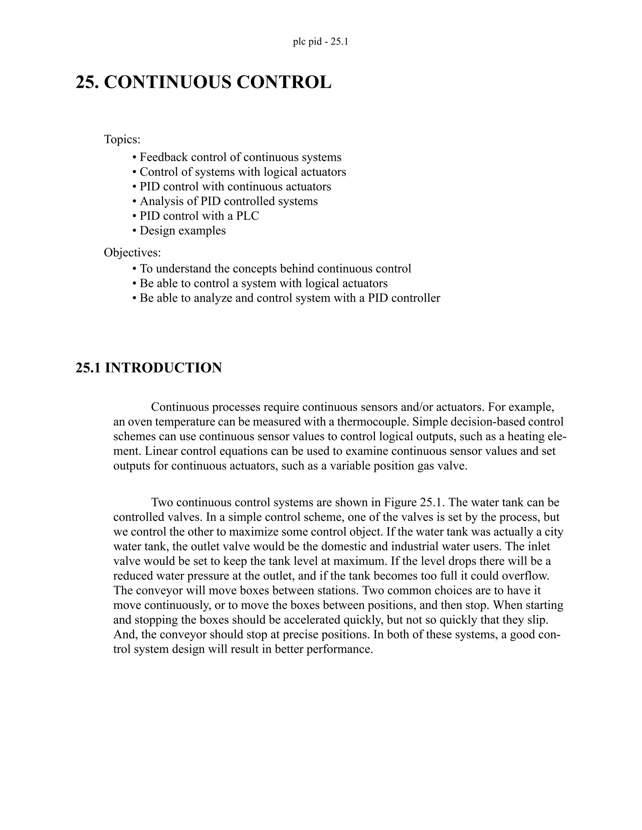 plc pid - 25.1
25. CONTINUOUS CONTROL
25.1 INTRODUCTION
Continuous processes require continuous sensors and/or actuators. For example,
an oven temperature can be measured with a thermocouple. Simple decision-based control
schemes can use continuous sensor values to control logical outputs, such as a heating ele-
ment. Linear control equations can be used to examine continuous sensor values and set
outputs for continuous actuators, such as a variable position gas valve.
Two continuous control systems are shown in Figure 25.1. The water tank can be
controlled valves. In a simple control scheme, one of the valves is set by the process, but
we control the other to maximize some control object. If the water tank was actually a city
water tank, the outlet valve would be the domestic and industrial water users. The inlet
valve would be set to keep the tank level at maximum. If the level drops there will be a
reduced water pressure at the outlet, and if the tank becomes too full it could overflow.
The conveyor will move boxes between stations. Two common choices are to have it
move continuously, or to move the boxes between positions, and then stop. When starting
and stopping the boxes should be accelerated quickly, but not so quickly that they slip.
And, the conveyor should stop at precise positions. In both of these systems, a good con-
trol system design will result in better performance.
Topics:
Objectives:
• To understand the concepts behind continuous control
• Be able to control a system with logical actuators
• Be able to analyze and control system with a PID controller
• Feedback control of continuous systems
• Control of systems with logical actuators
• PID control with continuous actuators
• Analysis of PID controlled systems
• PID control with a PLC
• Design examples
 