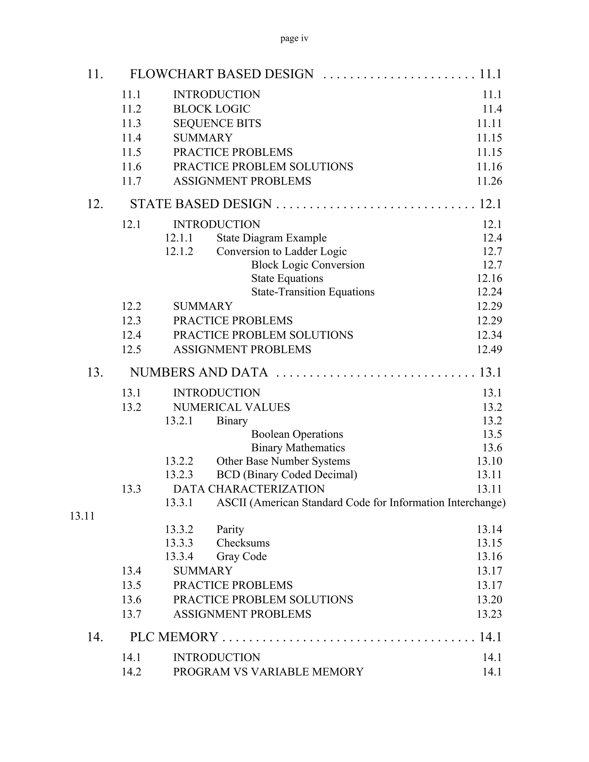 page iv
11. FLOWCHART BASED DESIGN . . . . . . . . . . . . . . . . . . . . . . . 11.1
11.1 INTRODUCTION 11.1
11.2 BLOCK LOGIC 11.4
11.3 SEQUENCE BITS 11.11
11.4 SUMMARY 11.15
11.5 PRACTICE PROBLEMS 11.15
11.6 PRACTICE PROBLEM SOLUTIONS 11.16
11.7 ASSIGNMENT PROBLEMS 11.26
12. STATE BASED DESIGN . . . . . . . . . . . . . . . . . . . . . . . . . . . . . . 12.1
12.1 INTRODUCTION 12.1
12.1.1 State Diagram Example 12.4
12.1.2 Conversion to Ladder Logic 12.7
Block Logic Conversion 12.7
State Equations 12.16
State-Transition Equations 12.24
12.2 SUMMARY 12.29
12.3 PRACTICE PROBLEMS 12.29
12.4 PRACTICE PROBLEM SOLUTIONS 12.34
12.5 ASSIGNMENT PROBLEMS 12.49
13. NUMBERS AND DATA . . . . . . . . . . . . . . . . . . . . . . . . . . . . . . 13.1
13.1 INTRODUCTION 13.1
13.2 NUMERICAL VALUES 13.2
13.2.1 Binary 13.2
Boolean Operations 13.5
Binary Mathematics 13.6
13.2.2 Other Base Number Systems 13.10
13.2.3 BCD (Binary Coded Decimal) 13.11
13.3 DATA CHARACTERIZATION 13.11
13.3.1 ASCII (American Standard Code for Information Interchange)
13.11
13.3.2 Parity 13.14
13.3.3 Checksums 13.15
13.3.4 Gray Code 13.16
13.4 SUMMARY 13.17
13.5 PRACTICE PROBLEMS 13.17
13.6 PRACTICE PROBLEM SOLUTIONS 13.20
13.7 ASSIGNMENT PROBLEMS 13.23
14. PLC MEMORY . . . . . . . . . . . . . . . . . . . . . . . . . . . . . . . . . . . . . . 14.1
14.1 INTRODUCTION 14.1
14.2 PROGRAM VS VARIABLE MEMORY 14.1
 