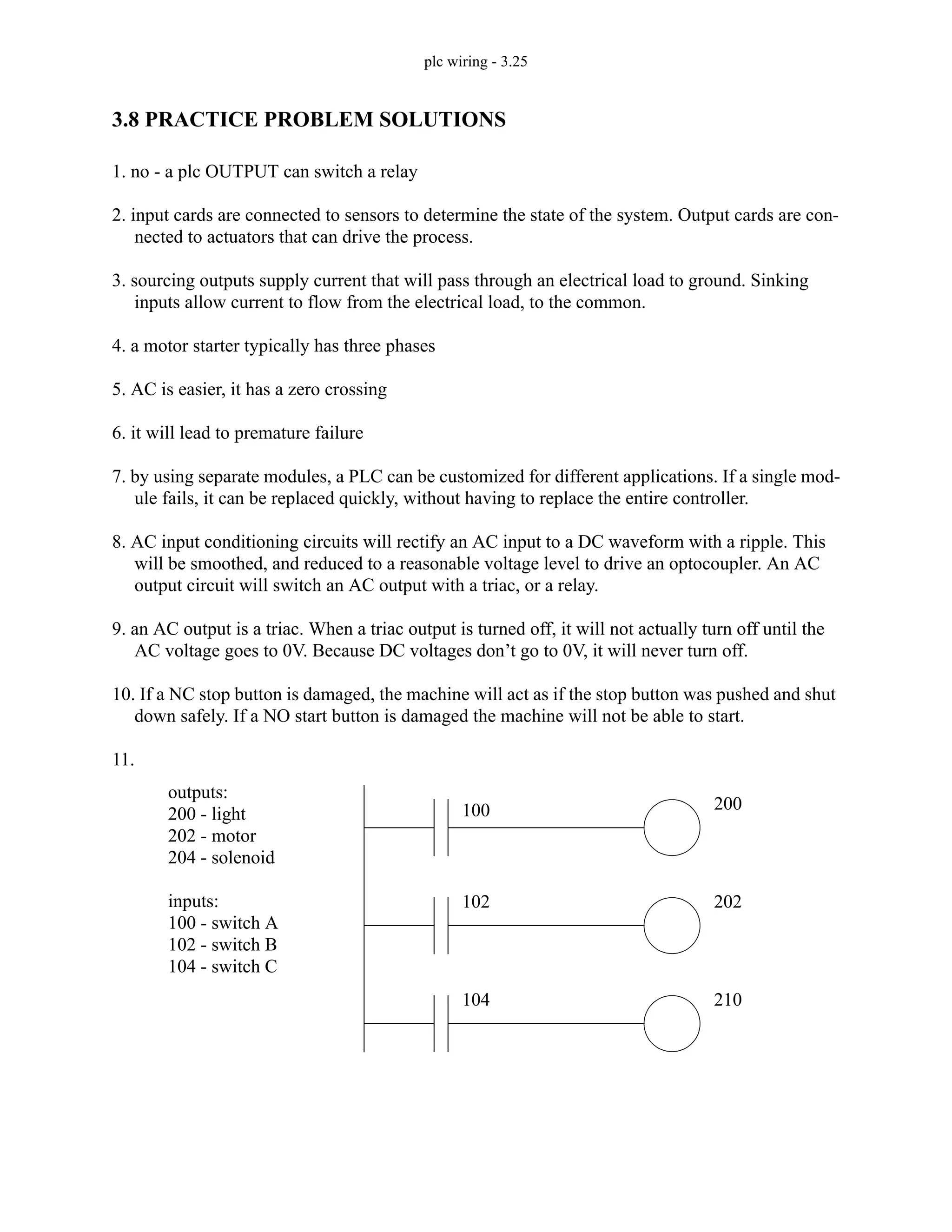 plc wiring - 3.25
3.8 PRACTICE PROBLEM SOLUTIONS
1. no - a plc OUTPUT can switch a relay
2. input cards are connected to sensors to determine the state of the system. Output cards are con-
nected to actuators that can drive the process.
3. sourcing outputs supply current that will pass through an electrical load to ground. Sinking
inputs allow current to flow from the electrical load, to the common.
4. a motor starter typically has three phases
5. AC is easier, it has a zero crossing
6. it will lead to premature failure
7. by using separate modules, a PLC can be customized for different applications. If a single mod-
ule fails, it can be replaced quickly, without having to replace the entire controller.
8. AC input conditioning circuits will rectify an AC input to a DC waveform with a ripple. This
will be smoothed, and reduced to a reasonable voltage level to drive an optocoupler. An AC
output circuit will switch an AC output with a triac, or a relay.
9. an AC output is a triac. When a triac output is turned off, it will not actually turn off until the
AC voltage goes to 0V. Because DC voltages don’t go to 0V, it will never turn off.
10. If a NC stop button is damaged, the machine will act as if the stop button was pushed and shut
down safely. If a NO start button is damaged the machine will not be able to start.
11.
outputs:
200 - light
202 - motor
204 - solenoid
inputs:
100 - switch A
102 - switch B
104 - switch C
200
202
210
100
102
104
 