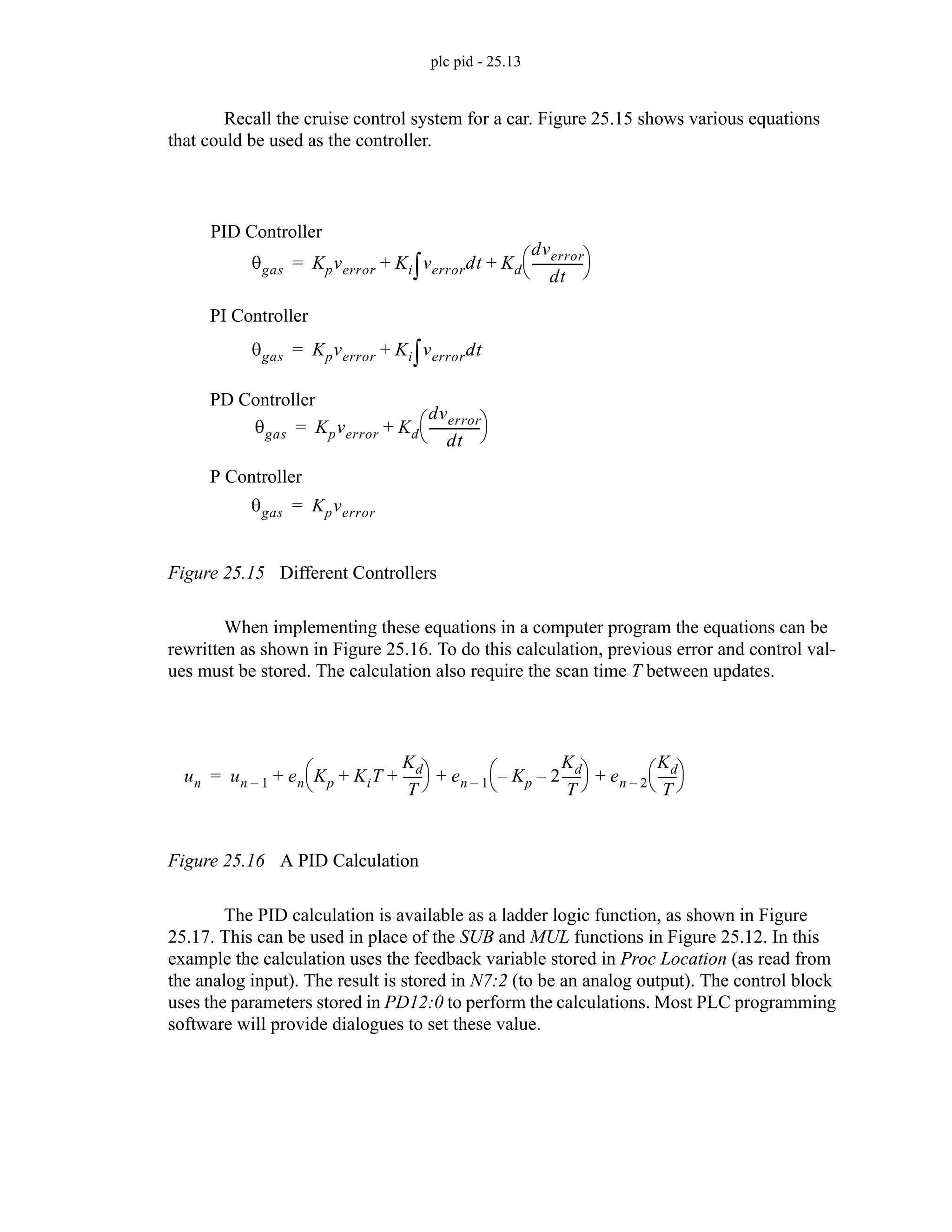 plc pid - 25.13
Recall the cruise control system for a car. Figure 25.15 shows various equations
that could be used as the controller.
Figure 25.15 Different Controllers
When implementing these equations in a computer program the equations can be
rewritten as shown in Figure 25.16. To do this calculation, previous error and control val-
ues must be stored. The calculation also require the scan time T between updates.
Figure 25.16 A PID Calculation
The PID calculation is available as a ladder logic function, as shown in Figure
25.17. This can be used in place of the SUB and MUL functions in Figure 25.12. In this
example the calculation uses the feedback variable stored in Proc Location (as read from
the analog input). The result is stored in N7:2 (to be an analog output). The control block
uses the parameters stored in PD12:0 to perform the calculations. Most PLC programming
software will provide dialogues to set these value.
θgas Kpverror Ki verrordt
∫ Kd
dverror
dt
----------------
⎝ ⎠
⎛ ⎞
+ +
=
θgas Kpverror Ki verrordt
∫
+
=
θgas Kpverror
=
θgas Kpverror Kd
dverror
dt
----------------
⎝ ⎠
⎛ ⎞
+
=
PI Controller
P Controller
PD Controller
PID Controller
un un 1
– en Kp KiT
Kd
T
-----
-
+ +
⎝ ⎠
⎛ ⎞ en 1
– Kp
– 2
Kd
T
-----
-
–
⎝ ⎠
⎛ ⎞ en 2
–
Kd
T
-----
-
⎝ ⎠
⎛ ⎞
+ + +
=
 