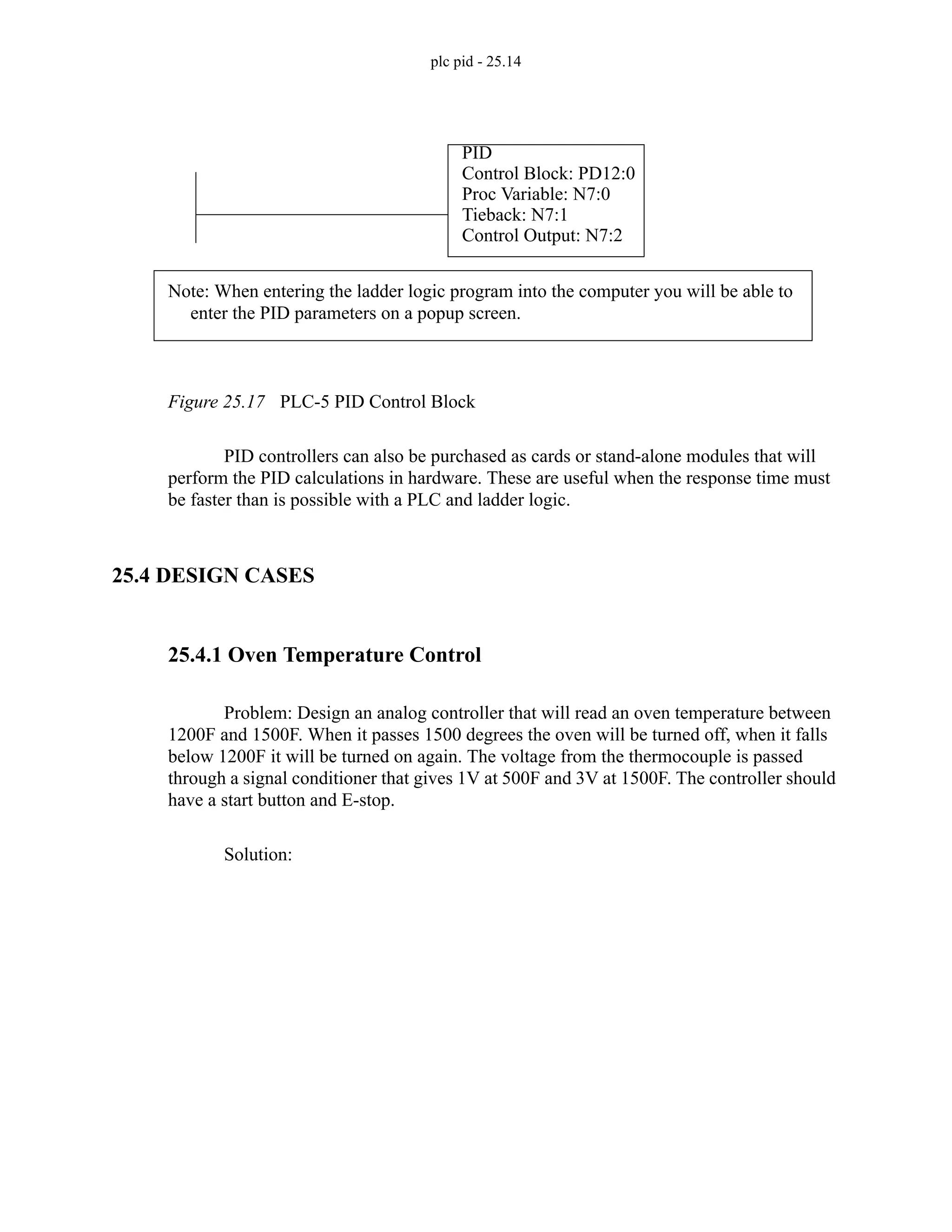 plc pid - 25.14
Figure 25.17 PLC-5 PID Control Block
PID controllers can also be purchased as cards or stand-alone modules that will
perform the PID calculations in hardware. These are useful when the response time must
be faster than is possible with a PLC and ladder logic.
25.4 DESIGN CASES
25.4.1 Oven Temperature Control
Problem: Design an analog controller that will read an oven temperature between
1200F and 1500F. When it passes 1500 degrees the oven will be turned off, when it falls
below 1200F it will be turned on again. The voltage from the thermocouple is passed
through a signal conditioner that gives 1V at 500F and 3V at 1500F. The controller should
have a start button and E-stop.
Solution:
PID
Control Block: PD12:0
Proc Variable: N7:0
Tieback: N7:1
Control Output: N7:2
Note: When entering the ladder logic program into the computer you will be able to
enter the PID parameters on a popup screen.
 