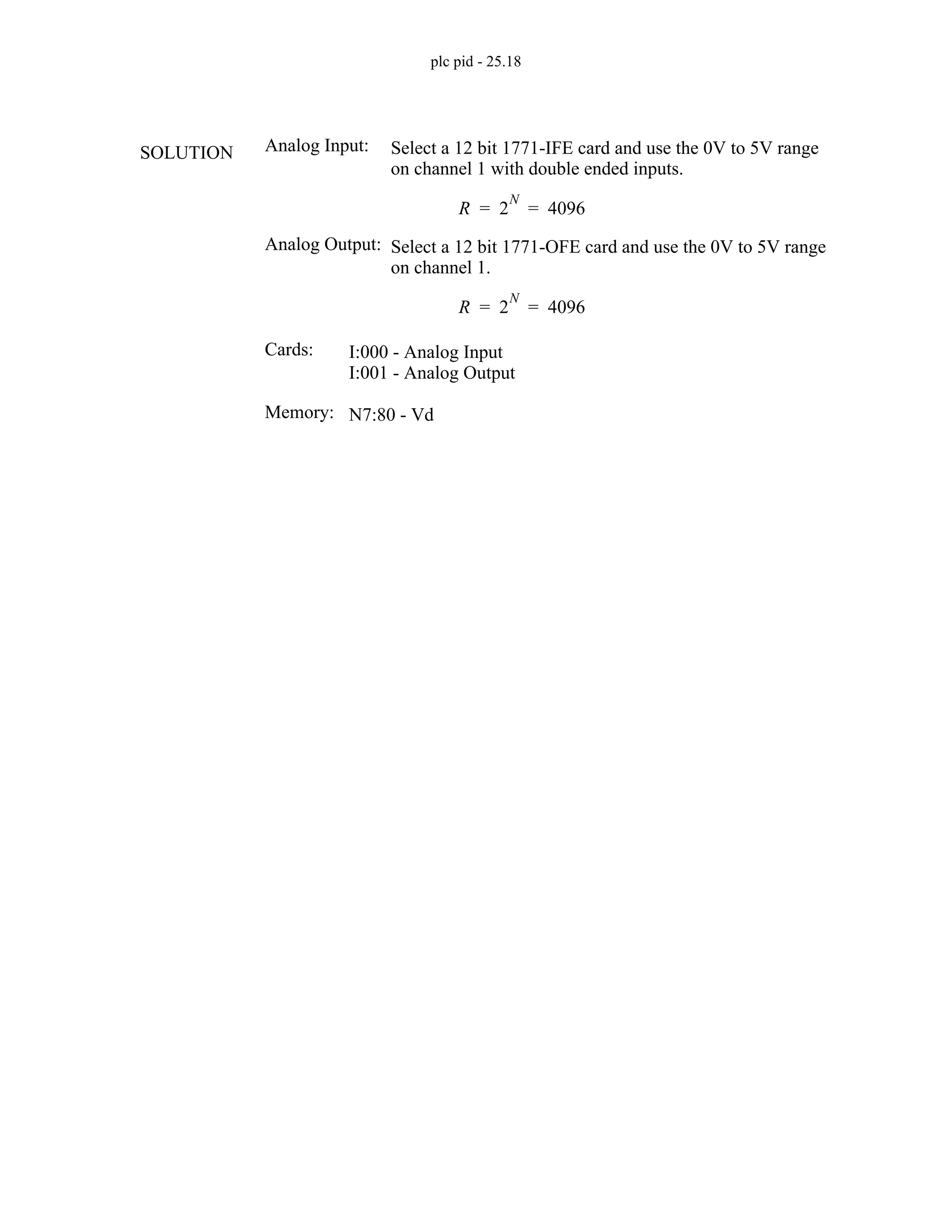 plc pid - 25.18
Analog Input:
R 2
N
4096
= =
Cards: I:000 - Analog Input
I:001 - Analog Output
Select a 12 bit 1771-IFE card and use the 0V to 5V range
on channel 1 with double ended inputs.
Analog Output:
R 2
N
4096
= =
Select a 12 bit 1771-OFE card and use the 0V to 5V range
on channel 1.
Memory: N7:80 - Vd
SOLUTION
 