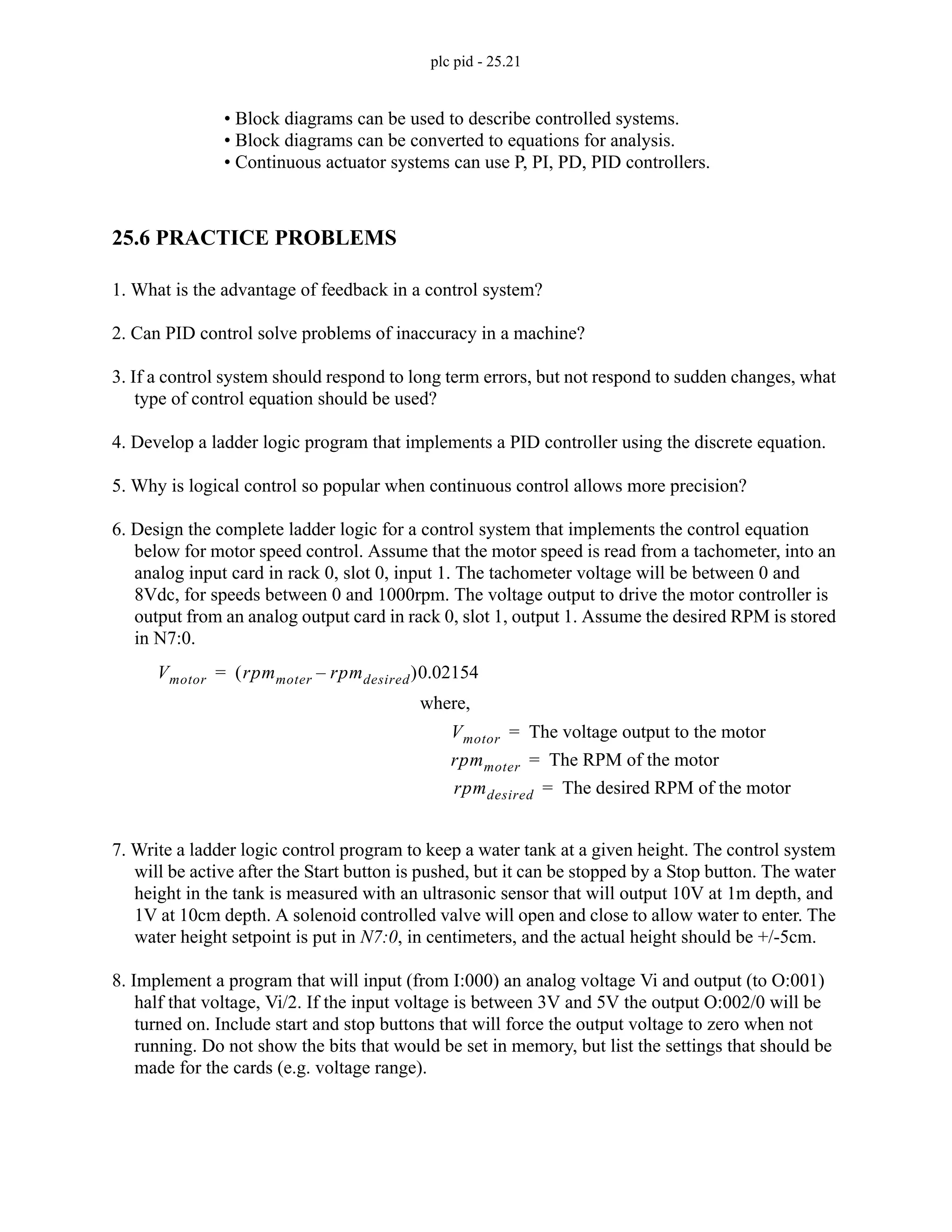plc pid - 25.21
• Block diagrams can be used to describe controlled systems.
• Block diagrams can be converted to equations for analysis.
• Continuous actuator systems can use P, PI, PD, PID controllers.
25.6 PRACTICE PROBLEMS
1. What is the advantage of feedback in a control system?
2. Can PID control solve problems of inaccuracy in a machine?
3. If a control system should respond to long term errors, but not respond to sudden changes, what
type of control equation should be used?
4. Develop a ladder logic program that implements a PID controller using the discrete equation.
5. Why is logical control so popular when continuous control allows more precision?
6. Design the complete ladder logic for a control system that implements the control equation
below for motor speed control. Assume that the motor speed is read from a tachometer, into an
analog input card in rack 0, slot 0, input 1. The tachometer voltage will be between 0 and
8Vdc, for speeds between 0 and 1000rpm. The voltage output to drive the motor controller is
output from an analog output card in rack 0, slot 1, output 1. Assume the desired RPM is stored
in N7:0.
7. Write a ladder logic control program to keep a water tank at a given height. The control system
will be active after the Start button is pushed, but it can be stopped by a Stop button. The water
height in the tank is measured with an ultrasonic sensor that will output 10V at 1m depth, and
1V at 10cm depth. A solenoid controlled valve will open and close to allow water to enter. The
water height setpoint is put in N7:0, in centimeters, and the actual height should be +/-5cm.
8. Implement a program that will input (from I:000) an analog voltage Vi and output (to O:001)
half that voltage, Vi/2. If the input voltage is between 3V and 5V the output O:002/0 will be
turned on. Include start and stop buttons that will force the output voltage to zero when not
running. Do not show the bits that would be set in memory, but list the settings that should be
made for the cards (e.g. voltage range).
Vmotor rpmmoter rpmdesired
–
( )0.02154
=
Vmotor The voltage output to the motor
=
rpmmoter The RPM of the motor
=
rpmdesired The desired RPM of the motor
=
where,
 