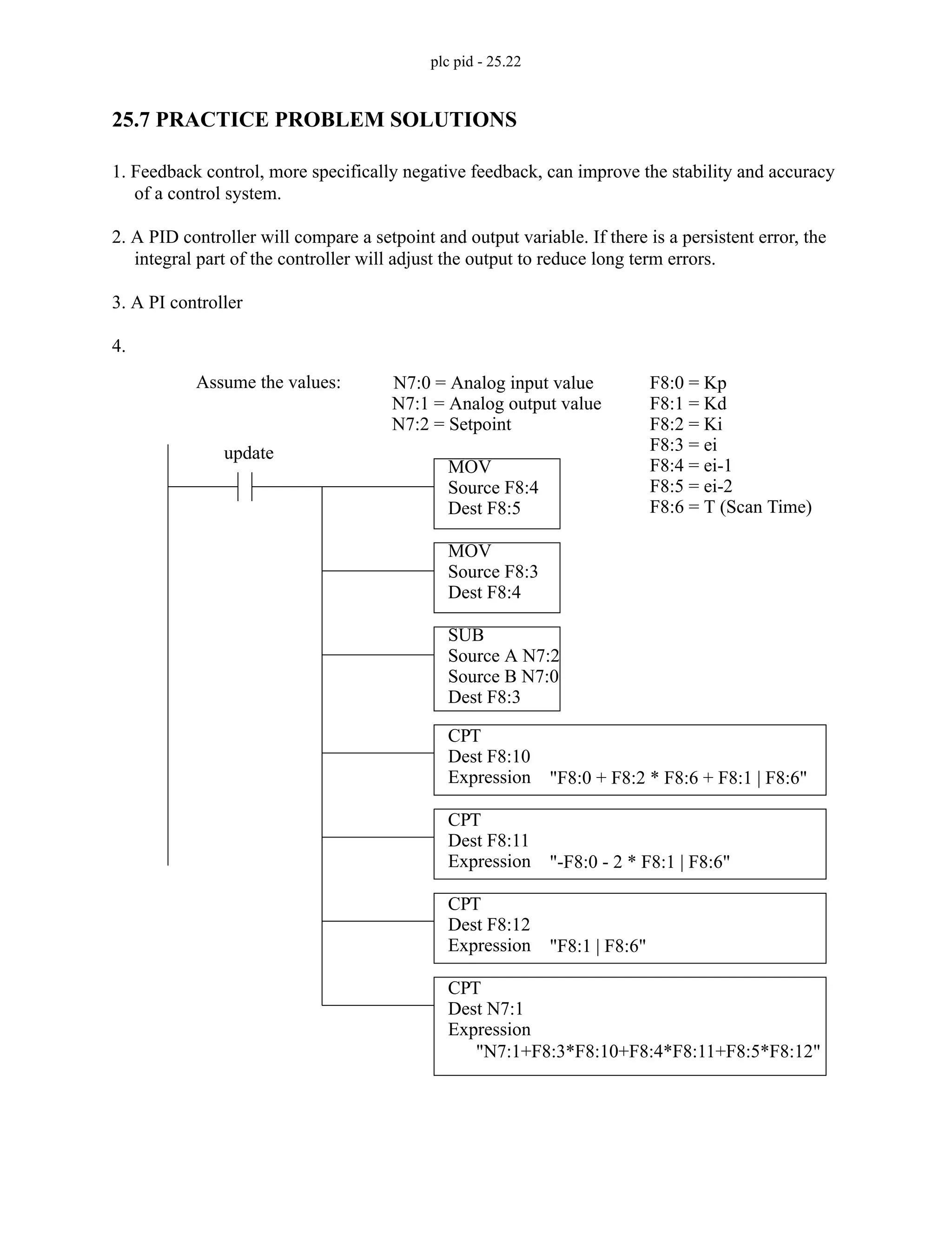 plc pid - 25.22
25.7 PRACTICE PROBLEM SOLUTIONS
1. Feedback control, more specifically negative feedback, can improve the stability and accuracy
of a control system.
2. A PID controller will compare a setpoint and output variable. If there is a persistent error, the
integral part of the controller will adjust the output to reduce long term errors.
3. A PI controller
4.
Assume the values: N7:0 = Analog input value
N7:1 = Analog output value
F8:0 = Kp
F8:1 = Kd
F8:2 = Ki
F8:3 = ei
F8:4 = ei-1
F8:5 = ei-2
F8:6 = T (Scan Time)
CPT
Dest F8:10
Expression "F8:0 + F8:2 * F8:6 + F8:1 | F8:6"
CPT
Dest F8:11
Expression "-F8:0 - 2 * F8:1 | F8:6"
CPT
Dest F8:12
Expression "F8:1 | F8:6"
CPT
Dest N7:1
Expression
"N7:1+F8:3*F8:10+F8:4*F8:11+F8:5*F8:12"
N7:2 = Setpoint
MOV
Source F8:4
Dest F8:5
MOV
Source F8:3
Dest F8:4
SUB
Source A N7:2
Source B N7:0
Dest F8:3
update
 