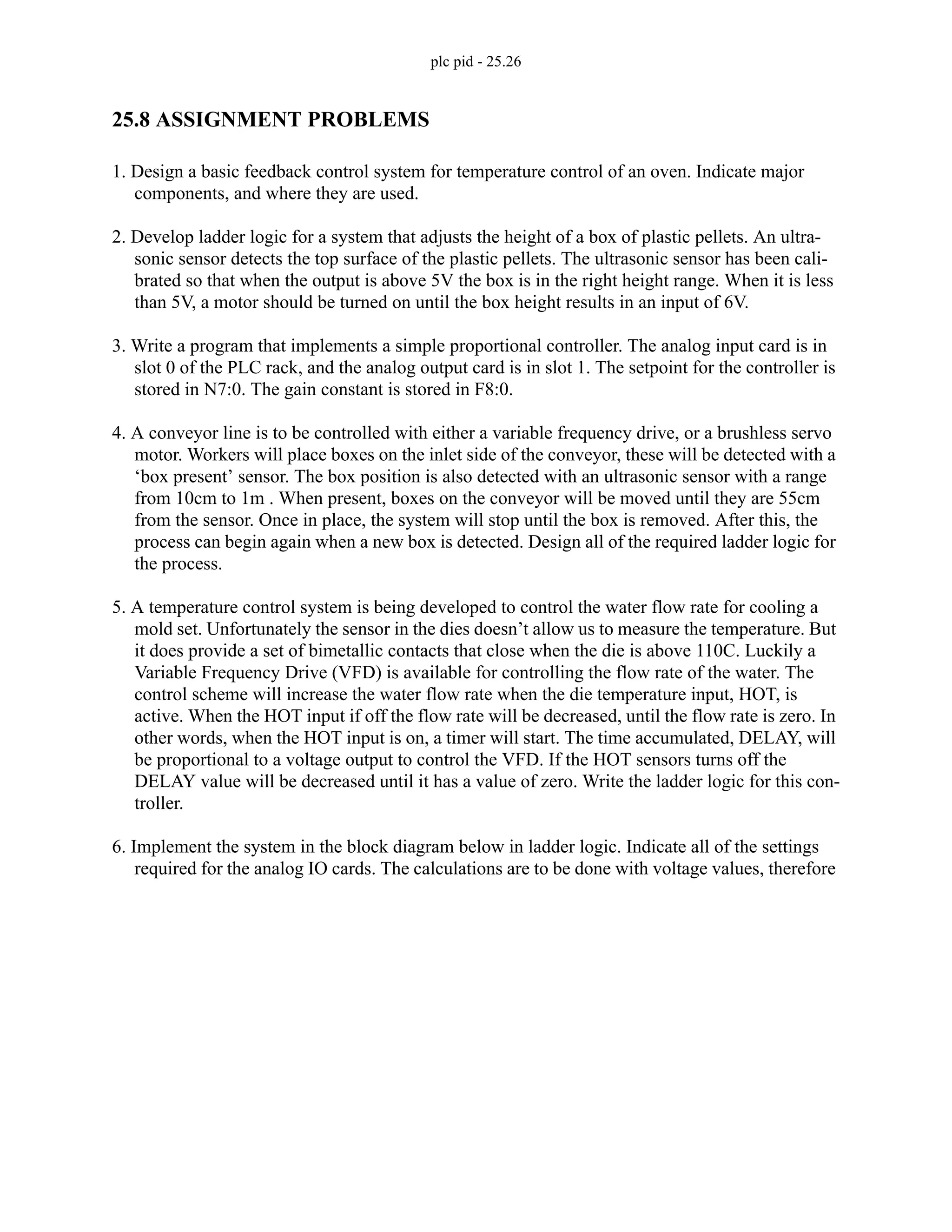 plc pid - 25.26
25.8 ASSIGNMENT PROBLEMS
1. Design a basic feedback control system for temperature control of an oven. Indicate major
components, and where they are used.
2. Develop ladder logic for a system that adjusts the height of a box of plastic pellets. An ultra-
sonic sensor detects the top surface of the plastic pellets. The ultrasonic sensor has been cali-
brated so that when the output is above 5V the box is in the right height range. When it is less
than 5V, a motor should be turned on until the box height results in an input of 6V.
3. Write a program that implements a simple proportional controller. The analog input card is in
slot 0 of the PLC rack, and the analog output card is in slot 1. The setpoint for the controller is
stored in N7:0. The gain constant is stored in F8:0.
4. A conveyor line is to be controlled with either a variable frequency drive, or a brushless servo
motor. Workers will place boxes on the inlet side of the conveyor, these will be detected with a
‘box present’ sensor. The box position is also detected with an ultrasonic sensor with a range
from 10cm to 1m . When present, boxes on the conveyor will be moved until they are 55cm
from the sensor. Once in place, the system will stop until the box is removed. After this, the
process can begin again when a new box is detected. Design all of the required ladder logic for
the process.
5. A temperature control system is being developed to control the water flow rate for cooling a
mold set. Unfortunately the sensor in the dies doesn’t allow us to measure the temperature. But
it does provide a set of bimetallic contacts that close when the die is above 110C. Luckily a
Variable Frequency Drive (VFD) is available for controlling the flow rate of the water. The
control scheme will increase the water flow rate when the die temperature input, HOT, is
active. When the HOT input if off the flow rate will be decreased, until the flow rate is zero. In
other words, when the HOT input is on, a timer will start. The time accumulated, DELAY, will
be proportional to a voltage output to control the VFD. If the HOT sensors turns off the
DELAY value will be decreased until it has a value of zero. Write the ladder logic for this con-
troller.
6. Implement the system in the block diagram below in ladder logic. Indicate all of the settings
required for the analog IO cards. The calculations are to be done with voltage values, therefore
 
