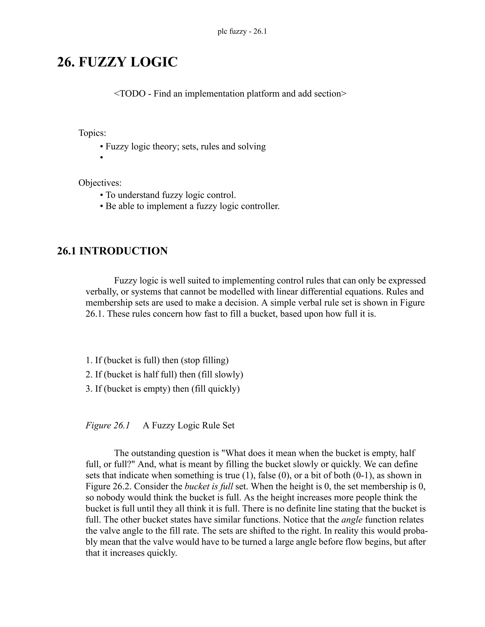 plc fuzzy - 26.1
26. FUZZY LOGIC
<TODO - Find an implementation platform and add section>
26.1 INTRODUCTION
Fuzzy logic is well suited to implementing control rules that can only be expressed
verbally, or systems that cannot be modelled with linear differential equations. Rules and
membership sets are used to make a decision. A simple verbal rule set is shown in Figure
26.1. These rules concern how fast to fill a bucket, based upon how full it is.
Figure 26.1 A Fuzzy Logic Rule Set
The outstanding question is "What does it mean when the bucket is empty, half
full, or full?" And, what is meant by filling the bucket slowly or quickly. We can define
sets that indicate when something is true (1), false (0), or a bit of both (0-1), as shown in
Figure 26.2. Consider the bucket is full set. When the height is 0, the set membership is 0,
so nobody would think the bucket is full. As the height increases more people think the
bucket is full until they all think it is full. There is no definite line stating that the bucket is
full. The other bucket states have similar functions. Notice that the angle function relates
the valve angle to the fill rate. The sets are shifted to the right. In reality this would proba-
bly mean that the valve would have to be turned a large angle before flow begins, but after
that it increases quickly.
Topics:
Objectives:
• To understand fuzzy logic control.
• Be able to implement a fuzzy logic controller.
• Fuzzy logic theory; sets, rules and solving
•
1. If (bucket is full) then (stop filling)
2. If (bucket is half full) then (fill slowly)
3. If (bucket is empty) then (fill quickly)
 