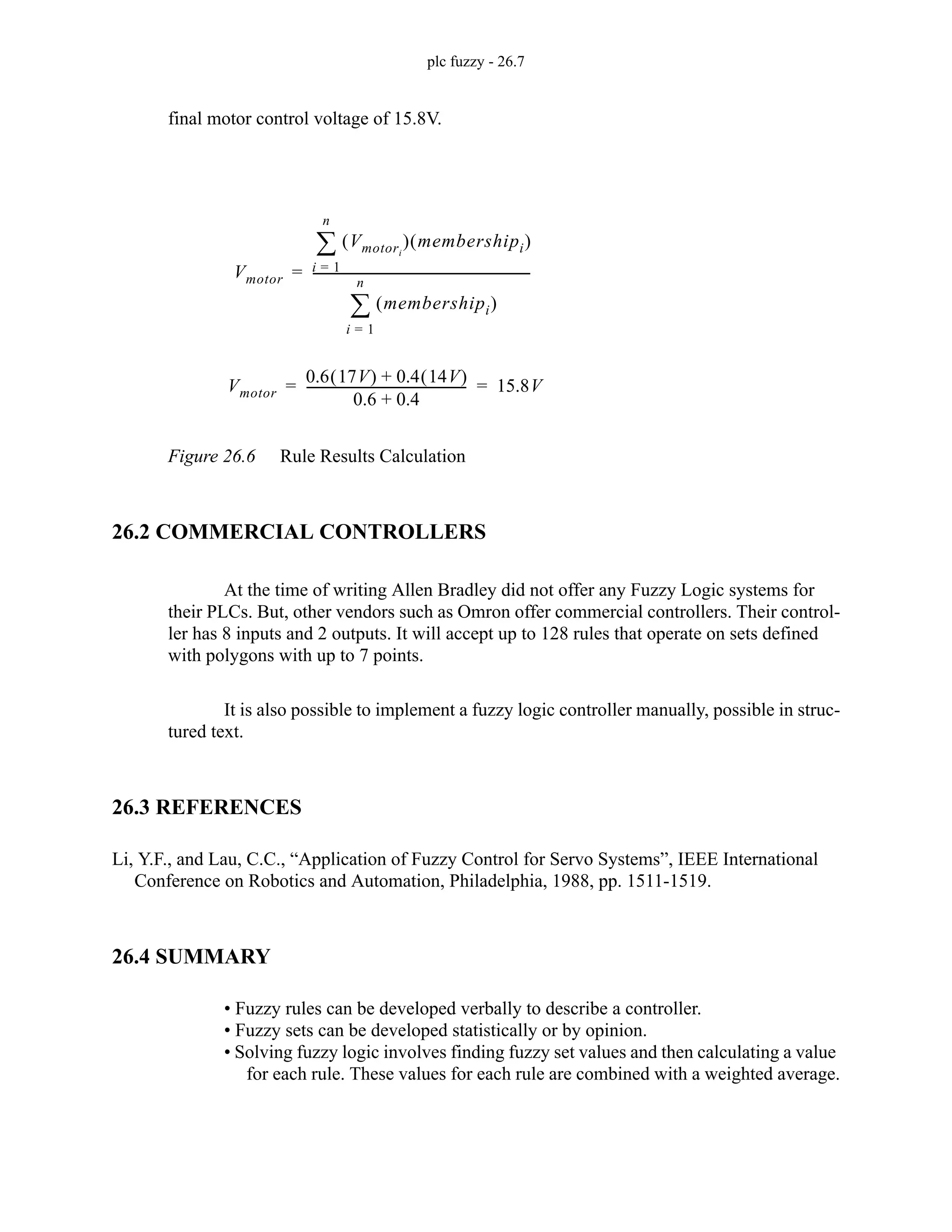 plc fuzzy - 26.7
final motor control voltage of 15.8V.
Figure 26.6 Rule Results Calculation
26.2 COMMERCIAL CONTROLLERS
At the time of writing Allen Bradley did not offer any Fuzzy Logic systems for
their PLCs. But, other vendors such as Omron offer commercial controllers. Their control-
ler has 8 inputs and 2 outputs. It will accept up to 128 rules that operate on sets defined
with polygons with up to 7 points.
It is also possible to implement a fuzzy logic controller manually, possible in struc-
tured text.
26.3 REFERENCES
Li, Y.F., and Lau, C.C., “Application of Fuzzy Control for Servo Systems”, IEEE International
Conference on Robotics and Automation, Philadelphia, 1988, pp. 1511-1519.
26.4 SUMMARY
• Fuzzy rules can be developed verbally to describe a controller.
• Fuzzy sets can be developed statistically or by opinion.
• Solving fuzzy logic involves finding fuzzy set values and then calculating a value
for each rule. These values for each rule are combined with a weighted average.
Vmotor
0.6 17V
( ) 0.4 14V
( )
+
0.6 0.4
+
--------------------------------------------------- 15.8V
= =
Vmotor
Vmotori
( ) membershipi
( )
i 1
=
n
∑
membershipi
( )
i 1
=
n
∑
---------------------------------------------------------------------
-
=
 