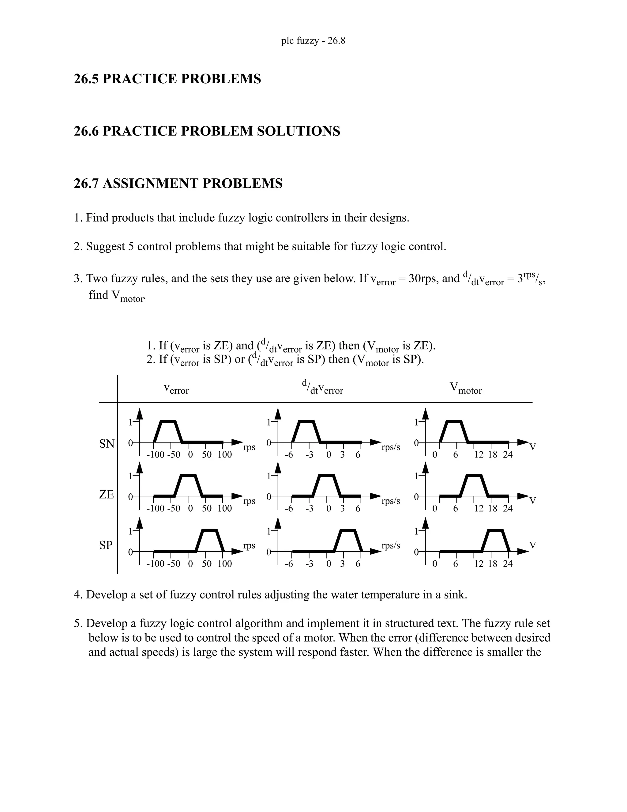 plc fuzzy - 26.8
26.5 PRACTICE PROBLEMS
26.6 PRACTICE PROBLEM SOLUTIONS
26.7 ASSIGNMENT PROBLEMS
1. Find products that include fuzzy logic controllers in their designs.
2. Suggest 5 control problems that might be suitable for fuzzy logic control.
3. Two fuzzy rules, and the sets they use are given below. If verror = 30rps, and d/dtverror = 3rps/s,
find Vmotor.
4. Develop a set of fuzzy control rules adjusting the water temperature in a sink.
5. Develop a fuzzy logic control algorithm and implement it in structured text. The fuzzy rule set
below is to be used to control the speed of a motor. When the error (difference between desired
and actual speeds) is large the system will respond faster. When the difference is smaller the
1. If (verror is ZE) and (d
/dtverror is ZE) then (Vmotor is ZE).
2. If (verror is SP) or (d
/dtverror is SP) then (Vmotor is SP).
verror
0
1
-100 -50 0 50 100
rps
0
1
-100 -50 0 50 100
rps
0
1
-100 -50 0 50 100
rps
d
/dtverror
0
1
-6 -3 0 3 6
rps/s
0
1
-6 -3 0 3 6
rps/s
0
1
-6 -3 0 3 6
rps/s
Vmotor
0
1
0 6 12 18 24
V
0
1
0 6 12 18 24
V
0
1
0 6 12 18 24
V
SN
ZE
SP
 