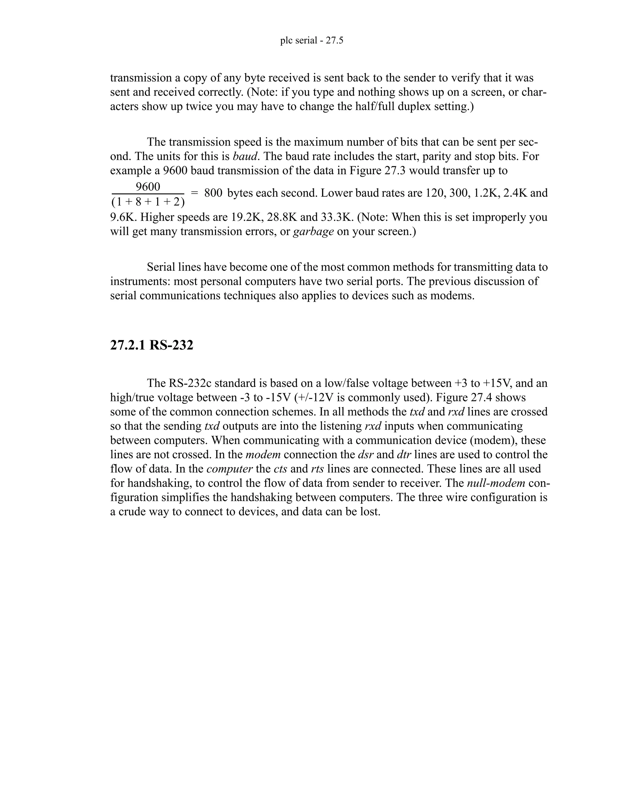 plc serial - 27.5
transmission a copy of any byte received is sent back to the sender to verify that it was
sent and received correctly. (Note: if you type and nothing shows up on a screen, or char-
acters show up twice you may have to change the half/full duplex setting.)
The transmission speed is the maximum number of bits that can be sent per sec-
ond. The units for this is baud. The baud rate includes the start, parity and stop bits. For
example a 9600 baud transmission of the data in Figure 27.3 would transfer up to
bytes each second. Lower baud rates are 120, 300, 1.2K, 2.4K and
9.6K. Higher speeds are 19.2K, 28.8K and 33.3K. (Note: When this is set improperly you
will get many transmission errors, or garbage on your screen.)
Serial lines have become one of the most common methods for transmitting data to
instruments: most personal computers have two serial ports. The previous discussion of
serial communications techniques also applies to devices such as modems.
27.2.1 RS-232
The RS-232c standard is based on a low/false voltage between +3 to +15V, and an
high/true voltage between -3 to -15V (+/-12V is commonly used). Figure 27.4 shows
some of the common connection schemes. In all methods the txd and rxd lines are crossed
so that the sending txd outputs are into the listening rxd inputs when communicating
between computers. When communicating with a communication device (modem), these
lines are not crossed. In the modem connection the dsr and dtr lines are used to control the
flow of data. In the computer the cts and rts lines are connected. These lines are all used
for handshaking, to control the flow of data from sender to receiver. The null-modem con-
figuration simplifies the handshaking between computers. The three wire configuration is
a crude way to connect to devices, and data can be lost.
9600
1 8 1 2
+ + +
( )
-----------------------------------
- 800
=
 