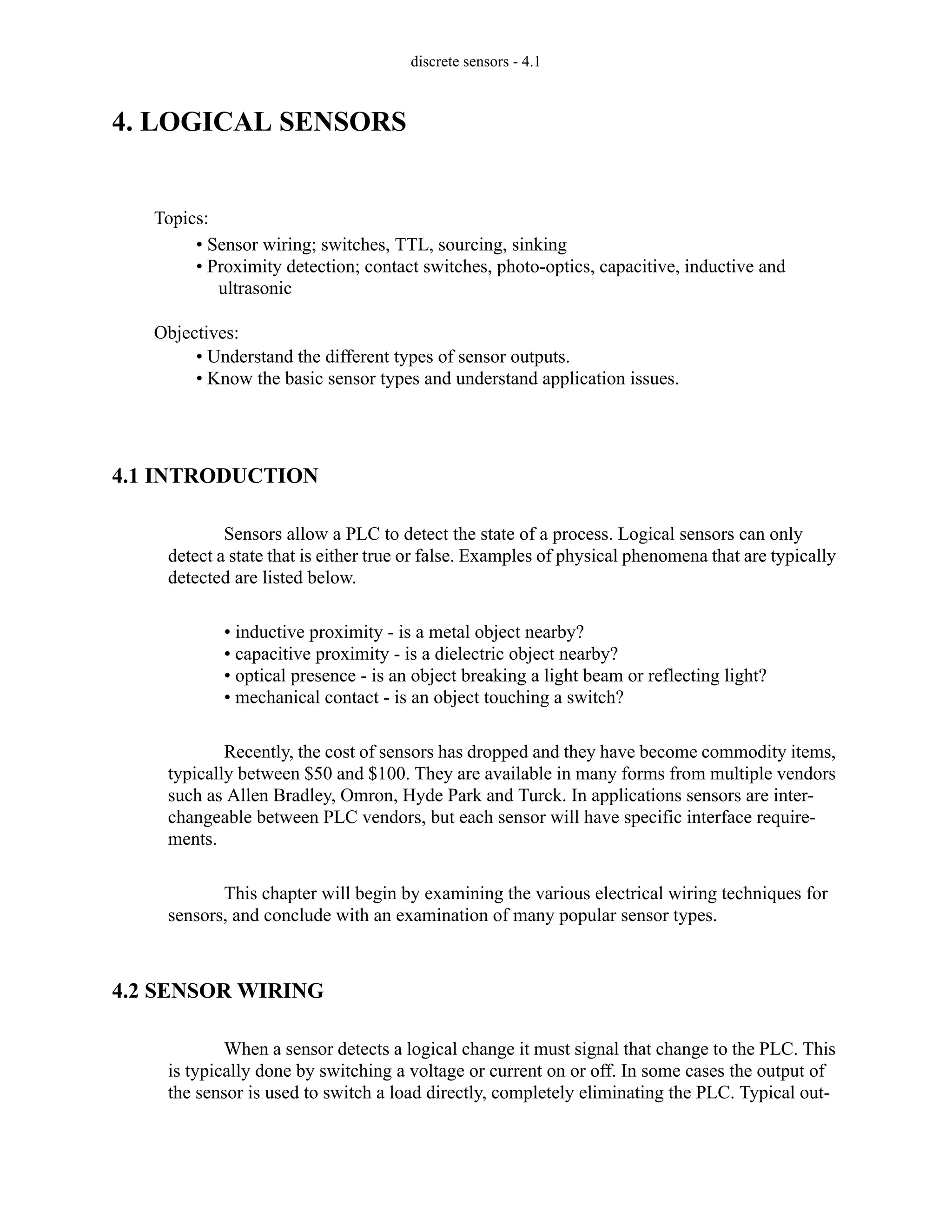 discrete sensors - 4.1
4. LOGICAL SENSORS
4.1 INTRODUCTION
Sensors allow a PLC to detect the state of a process. Logical sensors can only
detect a state that is either true or false. Examples of physical phenomena that are typically
detected are listed below.
• inductive proximity - is a metal object nearby?
• capacitive proximity - is a dielectric object nearby?
• optical presence - is an object breaking a light beam or reflecting light?
• mechanical contact - is an object touching a switch?
Recently, the cost of sensors has dropped and they have become commodity items,
typically between $50 and $100. They are available in many forms from multiple vendors
such as Allen Bradley, Omron, Hyde Park and Turck. In applications sensors are inter-
changeable between PLC vendors, but each sensor will have specific interface require-
ments.
This chapter will begin by examining the various electrical wiring techniques for
sensors, and conclude with an examination of many popular sensor types.
4.2 SENSOR WIRING
When a sensor detects a logical change it must signal that change to the PLC. This
is typically done by switching a voltage or current on or off. In some cases the output of
the sensor is used to switch a load directly, completely eliminating the PLC. Typical out-
Topics:
Objectives:
• Understand the different types of sensor outputs.
• Know the basic sensor types and understand application issues.
• Sensor wiring; switches, TTL, sourcing, sinking
• Proximity detection; contact switches, photo-optics, capacitive, inductive and
ultrasonic
 