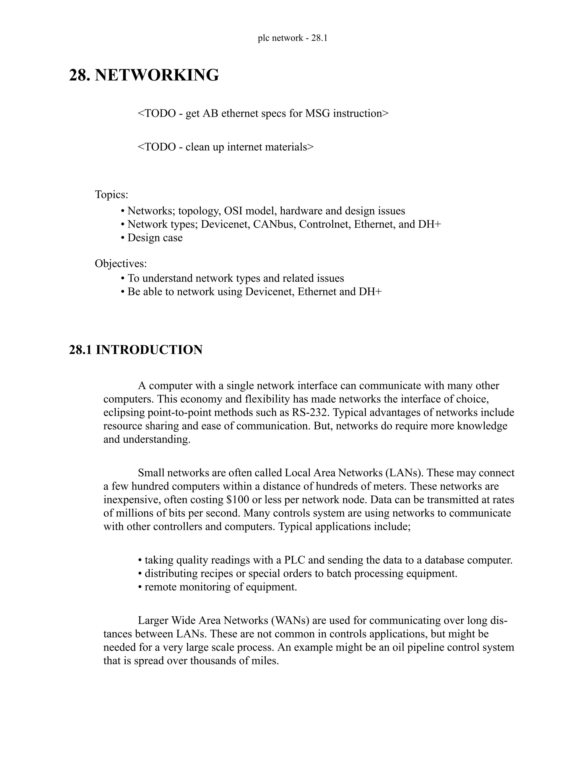 plc network - 28.1
28. NETWORKING
<TODO - get AB ethernet specs for MSG instruction>
<TODO - clean up internet materials>
28.1 INTRODUCTION
A computer with a single network interface can communicate with many other
computers. This economy and flexibility has made networks the interface of choice,
eclipsing point-to-point methods such as RS-232. Typical advantages of networks include
resource sharing and ease of communication. But, networks do require more knowledge
and understanding.
Small networks are often called Local Area Networks (LANs). These may connect
a few hundred computers within a distance of hundreds of meters. These networks are
inexpensive, often costing $100 or less per network node. Data can be transmitted at rates
of millions of bits per second. Many controls system are using networks to communicate
with other controllers and computers. Typical applications include;
• taking quality readings with a PLC and sending the data to a database computer.
• distributing recipes or special orders to batch processing equipment.
• remote monitoring of equipment.
Larger Wide Area Networks (WANs) are used for communicating over long dis-
tances between LANs. These are not common in controls applications, but might be
needed for a very large scale process. An example might be an oil pipeline control system
that is spread over thousands of miles.
Topics:
Objectives:
• To understand network types and related issues
• Be able to network using Devicenet, Ethernet and DH+
• Networks; topology, OSI model, hardware and design issues
• Network types; Devicenet, CANbus, Controlnet, Ethernet, and DH+
• Design case
 