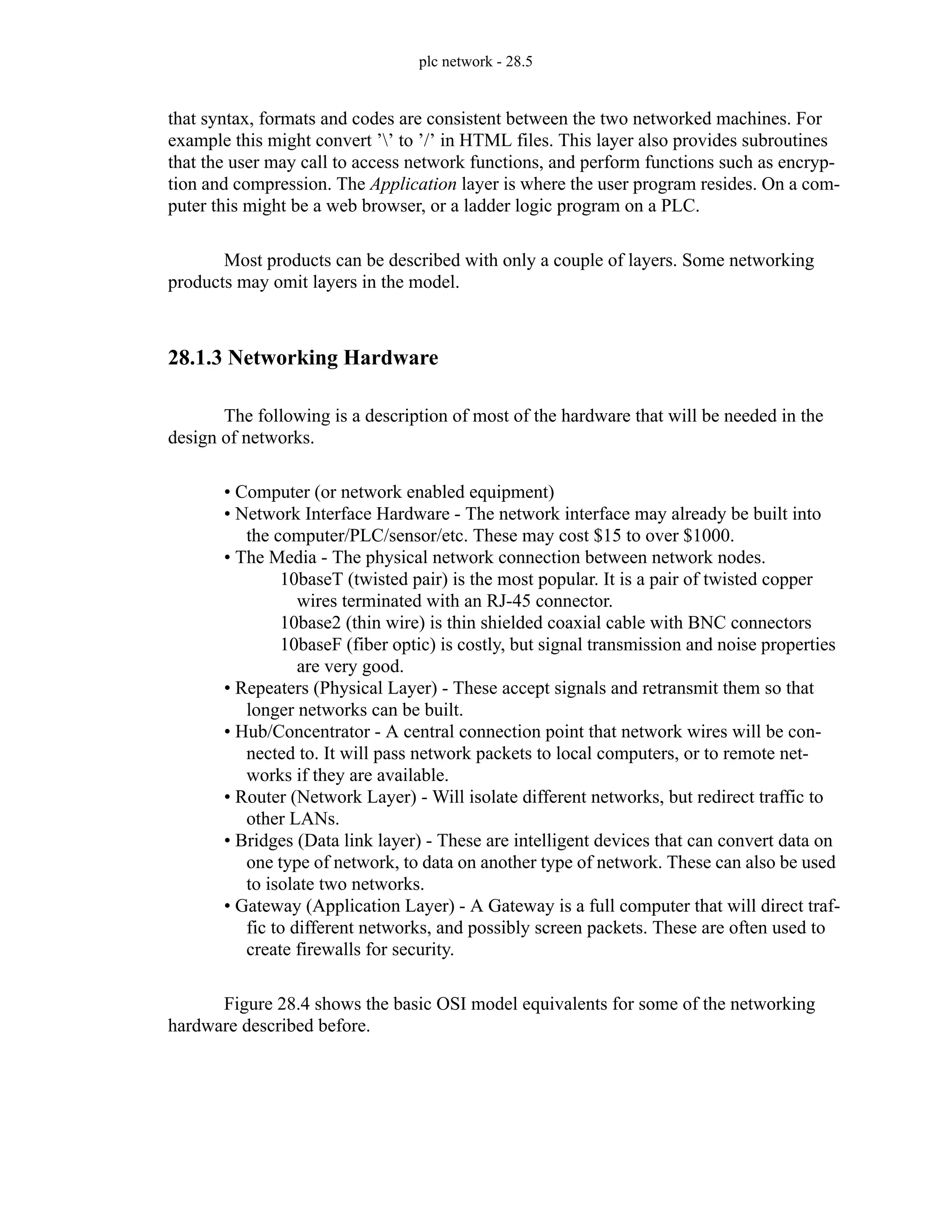 plc network - 28.5
that syntax, formats and codes are consistent between the two networked machines. For
example this might convert ’’ to ’/’ in HTML files. This layer also provides subroutines
that the user may call to access network functions, and perform functions such as encryp-
tion and compression. The Application layer is where the user program resides. On a com-
puter this might be a web browser, or a ladder logic program on a PLC.
Most products can be described with only a couple of layers. Some networking
products may omit layers in the model.
28.1.3 Networking Hardware
The following is a description of most of the hardware that will be needed in the
design of networks.
• Computer (or network enabled equipment)
• Network Interface Hardware - The network interface may already be built into
the computer/PLC/sensor/etc. These may cost $15 to over $1000.
• The Media - The physical network connection between network nodes.
10baseT (twisted pair) is the most popular. It is a pair of twisted copper
wires terminated with an RJ-45 connector.
10base2 (thin wire) is thin shielded coaxial cable with BNC connectors
10baseF (fiber optic) is costly, but signal transmission and noise properties
are very good.
• Repeaters (Physical Layer) - These accept signals and retransmit them so that
longer networks can be built.
• Hub/Concentrator - A central connection point that network wires will be con-
nected to. It will pass network packets to local computers, or to remote net-
works if they are available.
• Router (Network Layer) - Will isolate different networks, but redirect traffic to
other LANs.
• Bridges (Data link layer) - These are intelligent devices that can convert data on
one type of network, to data on another type of network. These can also be used
to isolate two networks.
• Gateway (Application Layer) - A Gateway is a full computer that will direct traf-
fic to different networks, and possibly screen packets. These are often used to
create firewalls for security.
Figure 28.4 shows the basic OSI model equivalents for some of the networking
hardware described before.
 