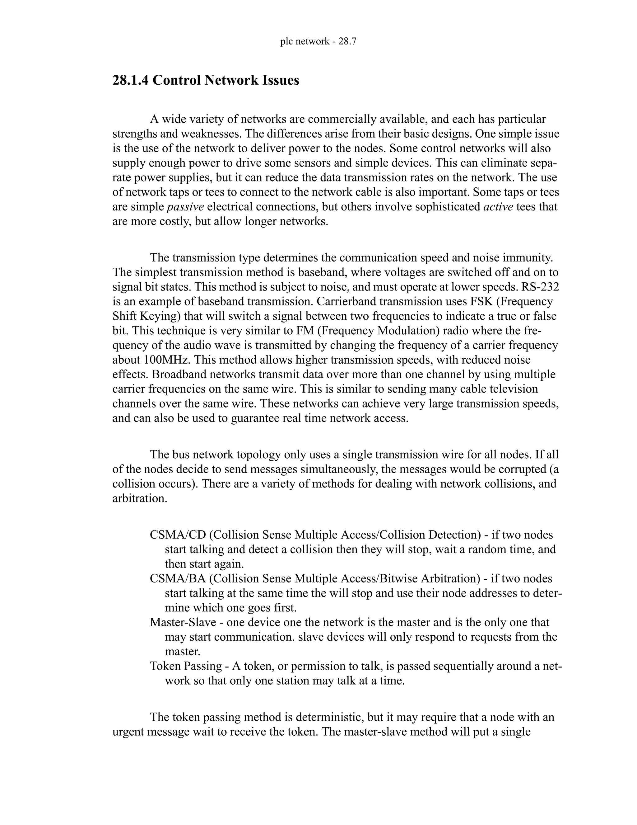 plc network - 28.7
28.1.4 Control Network Issues
A wide variety of networks are commercially available, and each has particular
strengths and weaknesses. The differences arise from their basic designs. One simple issue
is the use of the network to deliver power to the nodes. Some control networks will also
supply enough power to drive some sensors and simple devices. This can eliminate sepa-
rate power supplies, but it can reduce the data transmission rates on the network. The use
of network taps or tees to connect to the network cable is also important. Some taps or tees
are simple passive electrical connections, but others involve sophisticated active tees that
are more costly, but allow longer networks.
The transmission type determines the communication speed and noise immunity.
The simplest transmission method is baseband, where voltages are switched off and on to
signal bit states. This method is subject to noise, and must operate at lower speeds. RS-232
is an example of baseband transmission. Carrierband transmission uses FSK (Frequency
Shift Keying) that will switch a signal between two frequencies to indicate a true or false
bit. This technique is very similar to FM (Frequency Modulation) radio where the fre-
quency of the audio wave is transmitted by changing the frequency of a carrier frequency
about 100MHz. This method allows higher transmission speeds, with reduced noise
effects. Broadband networks transmit data over more than one channel by using multiple
carrier frequencies on the same wire. This is similar to sending many cable television
channels over the same wire. These networks can achieve very large transmission speeds,
and can also be used to guarantee real time network access.
The bus network topology only uses a single transmission wire for all nodes. If all
of the nodes decide to send messages simultaneously, the messages would be corrupted (a
collision occurs). There are a variety of methods for dealing with network collisions, and
arbitration.
CSMA/CD (Collision Sense Multiple Access/Collision Detection) - if two nodes
start talking and detect a collision then they will stop, wait a random time, and
then start again.
CSMA/BA (Collision Sense Multiple Access/Bitwise Arbitration) - if two nodes
start talking at the same time the will stop and use their node addresses to deter-
mine which one goes first.
Master-Slave - one device one the network is the master and is the only one that
may start communication. slave devices will only respond to requests from the
master.
Token Passing - A token, or permission to talk, is passed sequentially around a net-
work so that only one station may talk at a time.
The token passing method is deterministic, but it may require that a node with an
urgent message wait to receive the token. The master-slave method will put a single
 