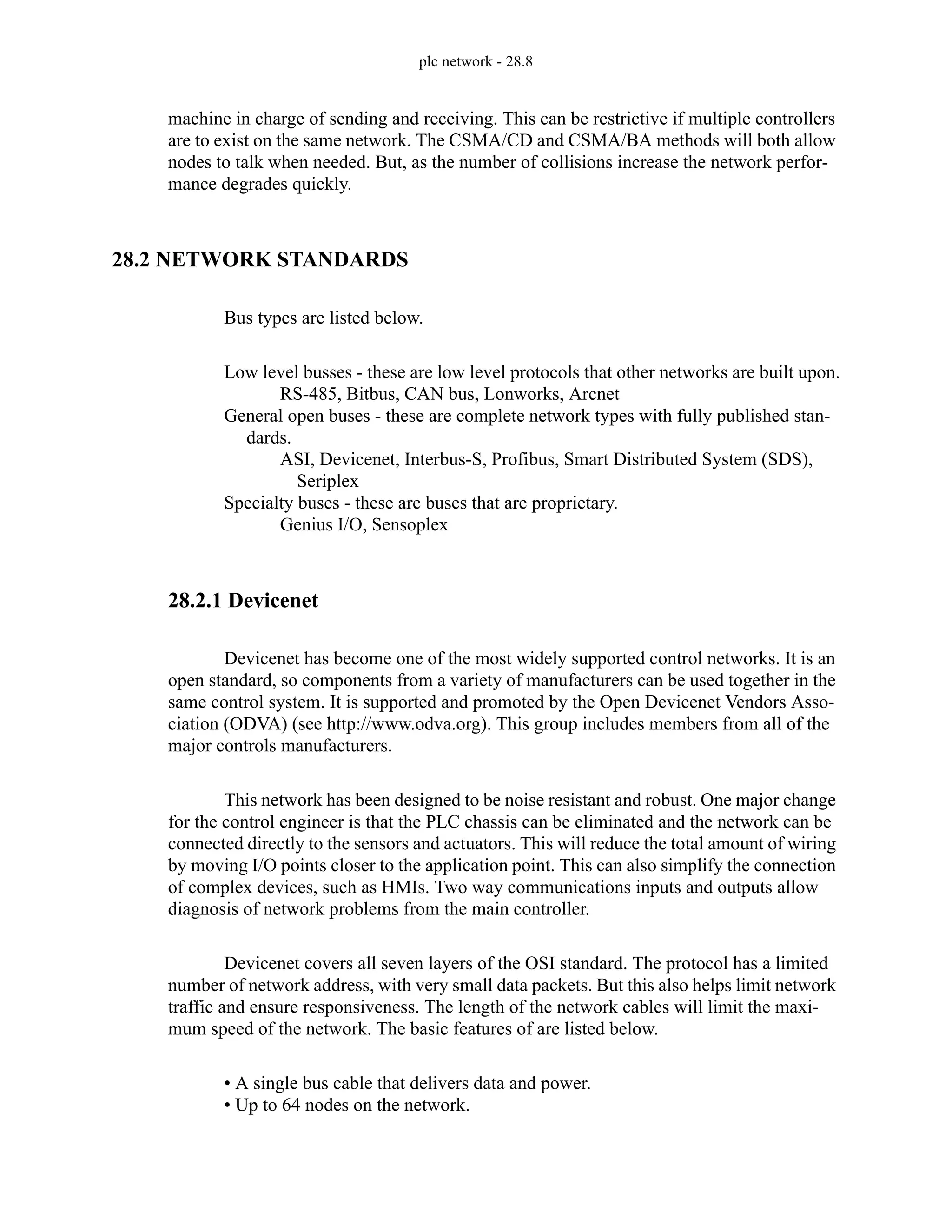 plc network - 28.8
machine in charge of sending and receiving. This can be restrictive if multiple controllers
are to exist on the same network. The CSMA/CD and CSMA/BA methods will both allow
nodes to talk when needed. But, as the number of collisions increase the network perfor-
mance degrades quickly.
28.2 NETWORK STANDARDS
Bus types are listed below.
Low level busses - these are low level protocols that other networks are built upon.
RS-485, Bitbus, CAN bus, Lonworks, Arcnet
General open buses - these are complete network types with fully published stan-
dards.
ASI, Devicenet, Interbus-S, Profibus, Smart Distributed System (SDS),
Seriplex
Specialty buses - these are buses that are proprietary.
Genius I/O, Sensoplex
28.2.1 Devicenet
Devicenet has become one of the most widely supported control networks. It is an
open standard, so components from a variety of manufacturers can be used together in the
same control system. It is supported and promoted by the Open Devicenet Vendors Asso-
ciation (ODVA) (see http://www.odva.org). This group includes members from all of the
major controls manufacturers.
This network has been designed to be noise resistant and robust. One major change
for the control engineer is that the PLC chassis can be eliminated and the network can be
connected directly to the sensors and actuators. This will reduce the total amount of wiring
by moving I/O points closer to the application point. This can also simplify the connection
of complex devices, such as HMIs. Two way communications inputs and outputs allow
diagnosis of network problems from the main controller.
Devicenet covers all seven layers of the OSI standard. The protocol has a limited
number of network address, with very small data packets. But this also helps limit network
traffic and ensure responsiveness. The length of the network cables will limit the maxi-
mum speed of the network. The basic features of are listed below.
• A single bus cable that delivers data and power.
• Up to 64 nodes on the network.
 