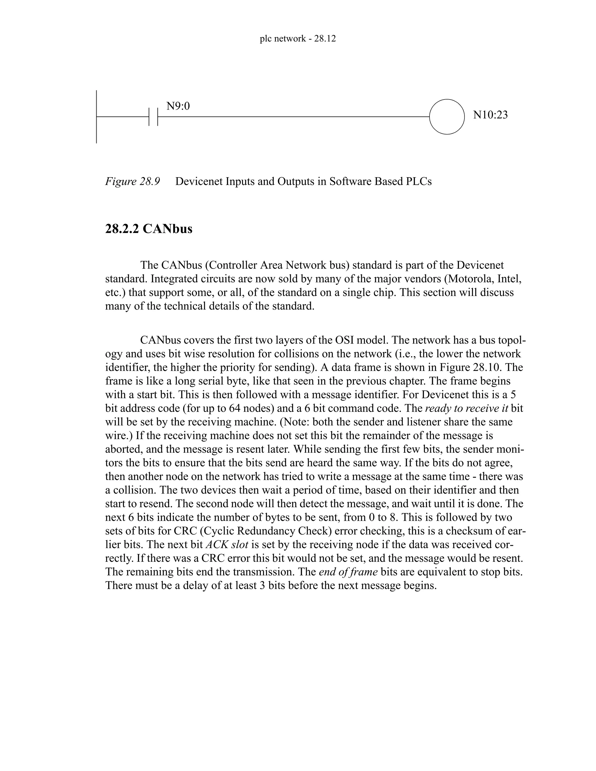 plc network - 28.12
Figure 28.9 Devicenet Inputs and Outputs in Software Based PLCs
28.2.2 CANbus
The CANbus (Controller Area Network bus) standard is part of the Devicenet
standard. Integrated circuits are now sold by many of the major vendors (Motorola, Intel,
etc.) that support some, or all, of the standard on a single chip. This section will discuss
many of the technical details of the standard.
CANbus covers the first two layers of the OSI model. The network has a bus topol-
ogy and uses bit wise resolution for collisions on the network (i.e., the lower the network
identifier, the higher the priority for sending). A data frame is shown in Figure 28.10. The
frame is like a long serial byte, like that seen in the previous chapter. The frame begins
with a start bit. This is then followed with a message identifier. For Devicenet this is a 5
bit address code (for up to 64 nodes) and a 6 bit command code. The ready to receive it bit
will be set by the receiving machine. (Note: both the sender and listener share the same
wire.) If the receiving machine does not set this bit the remainder of the message is
aborted, and the message is resent later. While sending the first few bits, the sender moni-
tors the bits to ensure that the bits send are heard the same way. If the bits do not agree,
then another node on the network has tried to write a message at the same time - there was
a collision. The two devices then wait a period of time, based on their identifier and then
start to resend. The second node will then detect the message, and wait until it is done. The
next 6 bits indicate the number of bytes to be sent, from 0 to 8. This is followed by two
sets of bits for CRC (Cyclic Redundancy Check) error checking, this is a checksum of ear-
lier bits. The next bit ACK slot is set by the receiving node if the data was received cor-
rectly. If there was a CRC error this bit would not be set, and the message would be resent.
The remaining bits end the transmission. The end of frame bits are equivalent to stop bits.
There must be a delay of at least 3 bits before the next message begins.
N9:0
N10:23
 