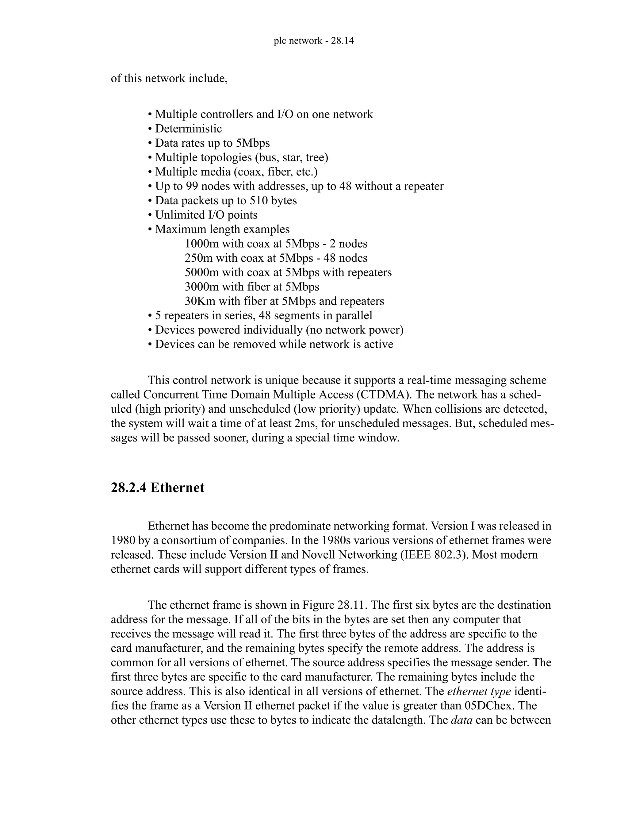 plc network - 28.14
of this network include,
• Multiple controllers and I/O on one network
• Deterministic
• Data rates up to 5Mbps
• Multiple topologies (bus, star, tree)
• Multiple media (coax, fiber, etc.)
• Up to 99 nodes with addresses, up to 48 without a repeater
• Data packets up to 510 bytes
• Unlimited I/O points
• Maximum length examples
1000m with coax at 5Mbps - 2 nodes
250m with coax at 5Mbps - 48 nodes
5000m with coax at 5Mbps with repeaters
3000m with fiber at 5Mbps
30Km with fiber at 5Mbps and repeaters
• 5 repeaters in series, 48 segments in parallel
• Devices powered individually (no network power)
• Devices can be removed while network is active
This control network is unique because it supports a real-time messaging scheme
called Concurrent Time Domain Multiple Access (CTDMA). The network has a sched-
uled (high priority) and unscheduled (low priority) update. When collisions are detected,
the system will wait a time of at least 2ms, for unscheduled messages. But, scheduled mes-
sages will be passed sooner, during a special time window.
28.2.4 Ethernet
Ethernet has become the predominate networking format. Version I was released in
1980 by a consortium of companies. In the 1980s various versions of ethernet frames were
released. These include Version II and Novell Networking (IEEE 802.3). Most modern
ethernet cards will support different types of frames.
The ethernet frame is shown in Figure 28.11. The first six bytes are the destination
address for the message. If all of the bits in the bytes are set then any computer that
receives the message will read it. The first three bytes of the address are specific to the
card manufacturer, and the remaining bytes specify the remote address. The address is
common for all versions of ethernet. The source address specifies the message sender. The
first three bytes are specific to the card manufacturer. The remaining bytes include the
source address. This is also identical in all versions of ethernet. The ethernet type identi-
fies the frame as a Version II ethernet packet if the value is greater than 05DChex. The
other ethernet types use these to bytes to indicate the datalength. The data can be between
 