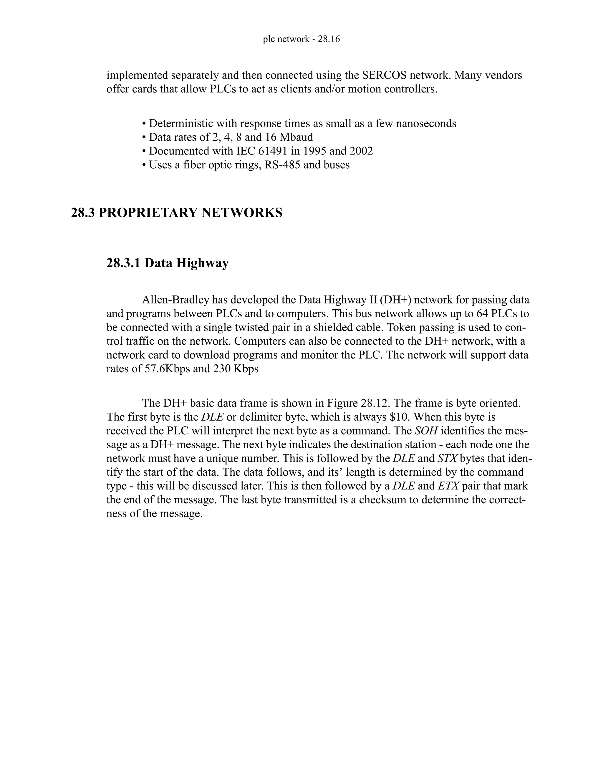plc network - 28.16
implemented separately and then connected using the SERCOS network. Many vendors
offer cards that allow PLCs to act as clients and/or motion controllers.
• Deterministic with response times as small as a few nanoseconds
• Data rates of 2, 4, 8 and 16 Mbaud
• Documented with IEC 61491 in 1995 and 2002
• Uses a fiber optic rings, RS-485 and buses
28.3 PROPRIETARY NETWORKS
28.3.1 Data Highway
Allen-Bradley has developed the Data Highway II (DH+) network for passing data
and programs between PLCs and to computers. This bus network allows up to 64 PLCs to
be connected with a single twisted pair in a shielded cable. Token passing is used to con-
trol traffic on the network. Computers can also be connected to the DH+ network, with a
network card to download programs and monitor the PLC. The network will support data
rates of 57.6Kbps and 230 Kbps
The DH+ basic data frame is shown in Figure 28.12. The frame is byte oriented.
The first byte is the DLE or delimiter byte, which is always $10. When this byte is
received the PLC will interpret the next byte as a command. The SOH identifies the mes-
sage as a DH+ message. The next byte indicates the destination station - each node one the
network must have a unique number. This is followed by the DLE and STX bytes that iden-
tify the start of the data. The data follows, and its’ length is determined by the command
type - this will be discussed later. This is then followed by a DLE and ETX pair that mark
the end of the message. The last byte transmitted is a checksum to determine the correct-
ness of the message.
 