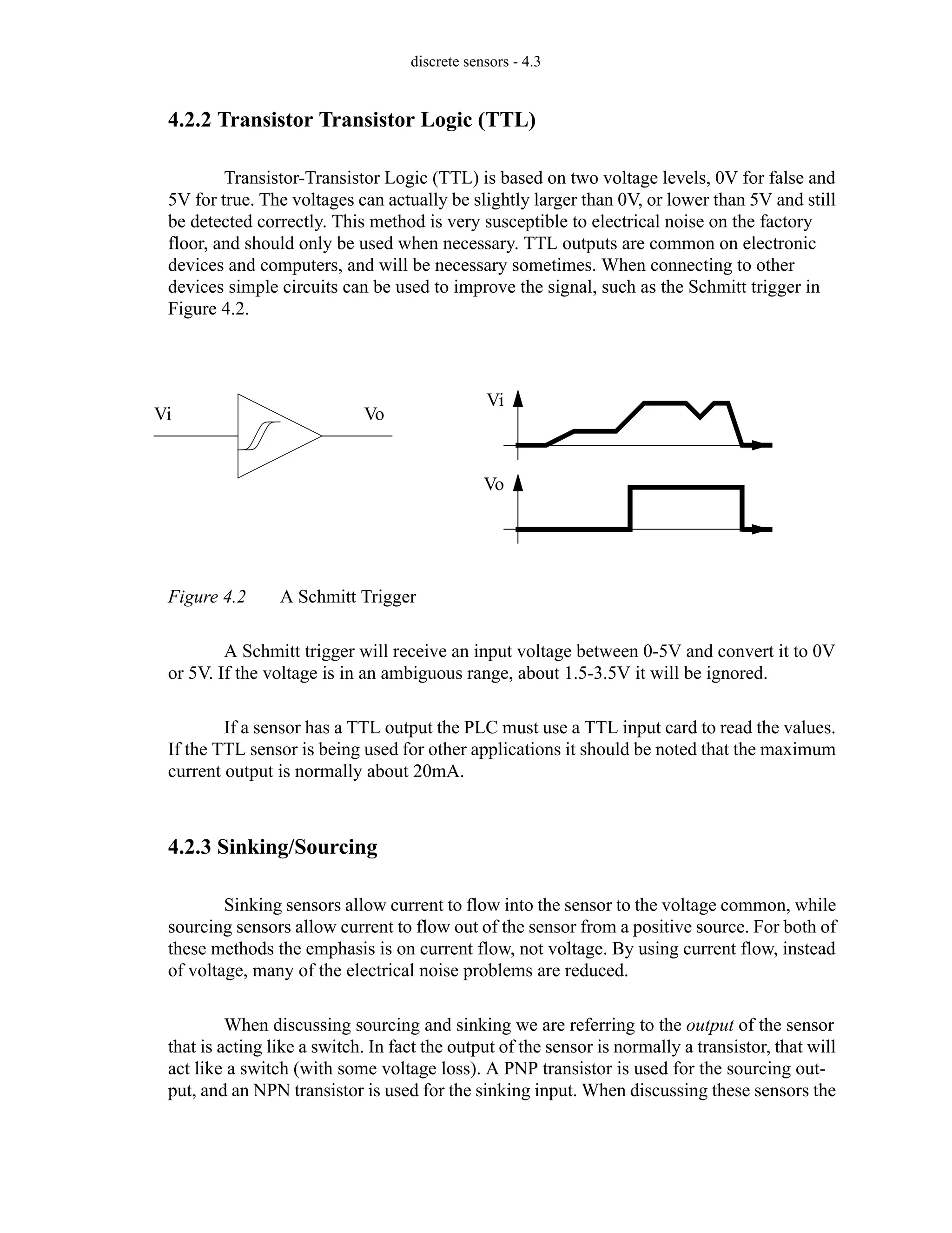 discrete sensors - 4.3
4.2.2 Transistor Transistor Logic (TTL)
Transistor-Transistor Logic (TTL) is based on two voltage levels, 0V for false and
5V for true. The voltages can actually be slightly larger than 0V, or lower than 5V and still
be detected correctly. This method is very susceptible to electrical noise on the factory
floor, and should only be used when necessary. TTL outputs are common on electronic
devices and computers, and will be necessary sometimes. When connecting to other
devices simple circuits can be used to improve the signal, such as the Schmitt trigger in
Figure 4.2.
Figure 4.2 A Schmitt Trigger
A Schmitt trigger will receive an input voltage between 0-5V and convert it to 0V
or 5V. If the voltage is in an ambiguous range, about 1.5-3.5V it will be ignored.
If a sensor has a TTL output the PLC must use a TTL input card to read the values.
If the TTL sensor is being used for other applications it should be noted that the maximum
current output is normally about 20mA.
4.2.3 Sinking/Sourcing
Sinking sensors allow current to flow into the sensor to the voltage common, while
sourcing sensors allow current to flow out of the sensor from a positive source. For both of
these methods the emphasis is on current flow, not voltage. By using current flow, instead
of voltage, many of the electrical noise problems are reduced.
When discussing sourcing and sinking we are referring to the output of the sensor
that is acting like a switch. In fact the output of the sensor is normally a transistor, that will
act like a switch (with some voltage loss). A PNP transistor is used for the sourcing out-
put, and an NPN transistor is used for the sinking input. When discussing these sensors the
Vi Vo
Vi
Vo
 