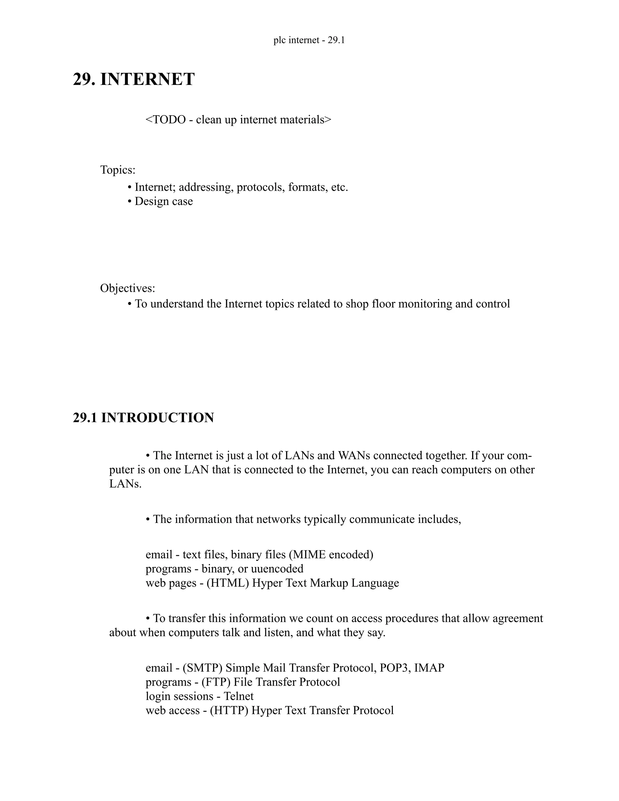 plc internet - 29.1
29. INTERNET
<TODO - clean up internet materials>
29.1 INTRODUCTION
• The Internet is just a lot of LANs and WANs connected together. If your com-
puter is on one LAN that is connected to the Internet, you can reach computers on other
LANs.
• The information that networks typically communicate includes,
email - text files, binary files (MIME encoded)
programs - binary, or uuencoded
web pages - (HTML) Hyper Text Markup Language
• To transfer this information we count on access procedures that allow agreement
about when computers talk and listen, and what they say.
email - (SMTP) Simple Mail Transfer Protocol, POP3, IMAP
programs - (FTP) File Transfer Protocol
login sessions - Telnet
web access - (HTTP) Hyper Text Transfer Protocol
Topics:
Objectives:
• To understand the Internet topics related to shop floor monitoring and control
• Internet; addressing, protocols, formats, etc.
• Design case
 