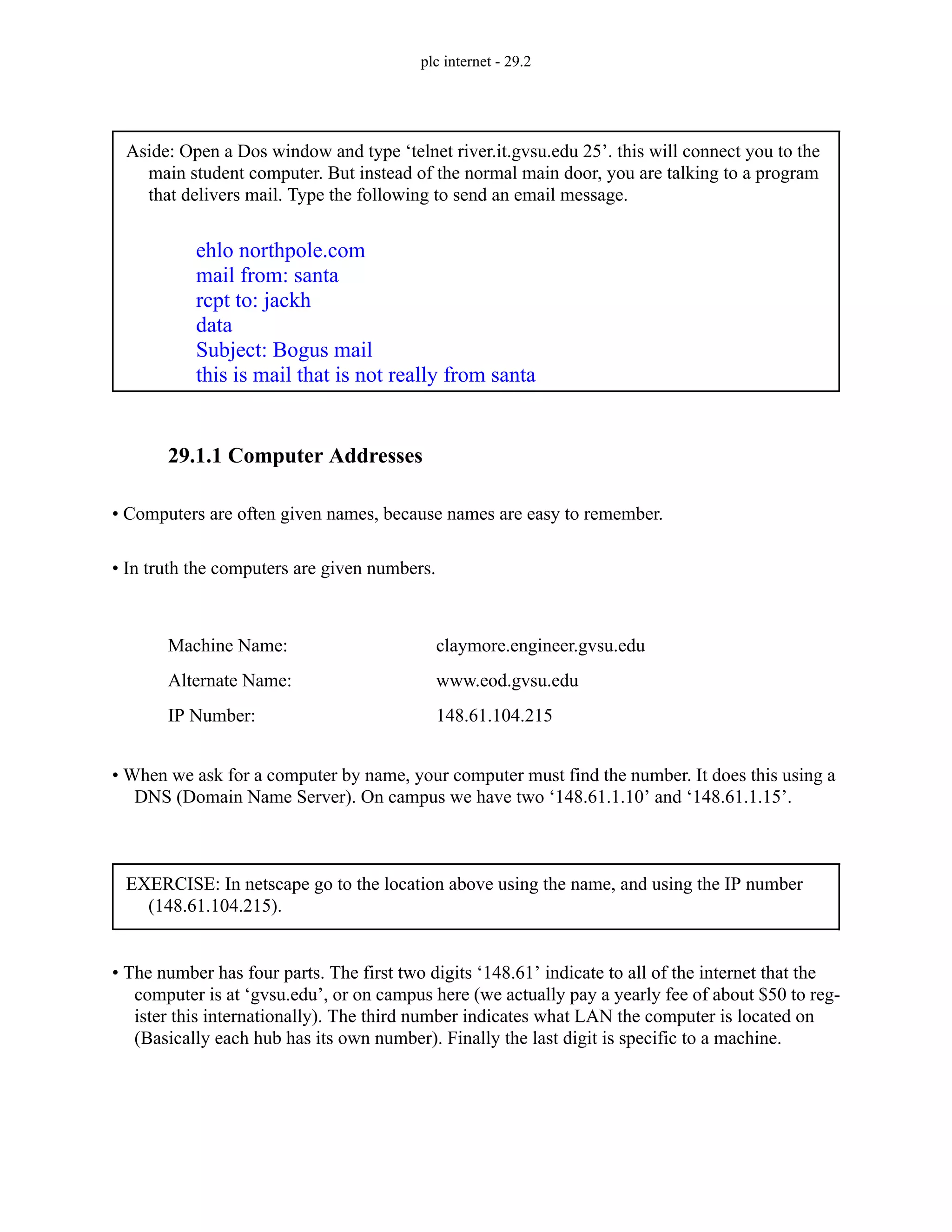 plc internet - 29.2
29.1.1 Computer Addresses
• Computers are often given names, because names are easy to remember.
• In truth the computers are given numbers.
• When we ask for a computer by name, your computer must find the number. It does this using a
DNS (Domain Name Server). On campus we have two ‘148.61.1.10’ and ‘148.61.1.15’.
• The number has four parts. The first two digits ‘148.61’ indicate to all of the internet that the
computer is at ‘gvsu.edu’, or on campus here (we actually pay a yearly fee of about $50 to reg-
ister this internationally). The third number indicates what LAN the computer is located on
(Basically each hub has its own number). Finally the last digit is specific to a machine.
Aside: Open a Dos window and type ‘telnet river.it.gvsu.edu 25’. this will connect you to the
main student computer. But instead of the normal main door, you are talking to a program
that delivers mail. Type the following to send an email message.
ehlo northpole.com
mail from: santa
rcpt to: jackh
data
Subject: Bogus mail
this is mail that is not really from santa
Machine Name:
IP Number:
Alternate Name:
claymore.engineer.gvsu.edu
148.61.104.215
www.eod.gvsu.edu
EXERCISE: In netscape go to the location above using the name, and using the IP number
(148.61.104.215).
 