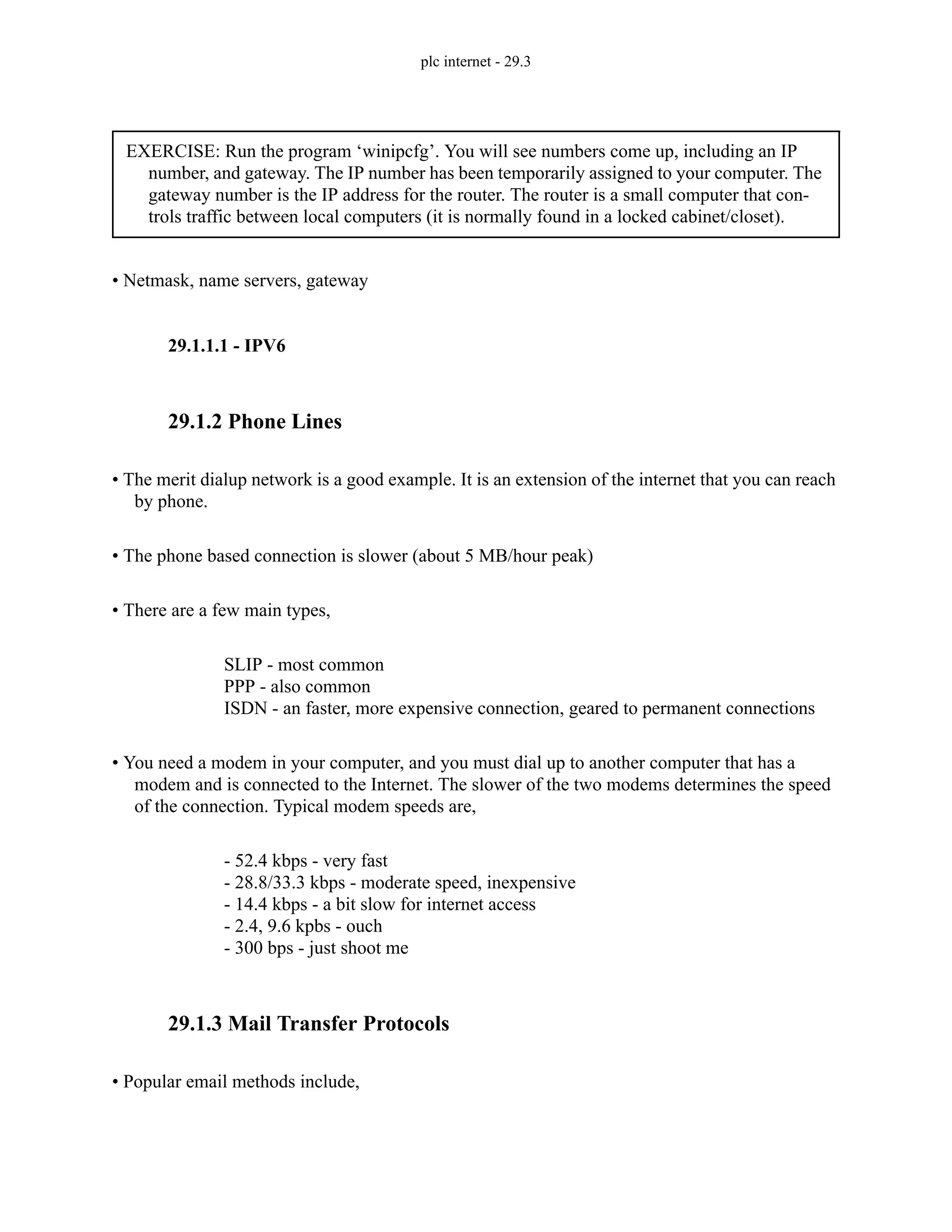 plc internet - 29.3
• Netmask, name servers, gateway
29.1.1.1 - IPV6
29.1.2 Phone Lines
• The merit dialup network is a good example. It is an extension of the internet that you can reach
by phone.
• The phone based connection is slower (about 5 MB/hour peak)
• There are a few main types,
SLIP - most common
PPP - also common
ISDN - an faster, more expensive connection, geared to permanent connections
• You need a modem in your computer, and you must dial up to another computer that has a
modem and is connected to the Internet. The slower of the two modems determines the speed
of the connection. Typical modem speeds are,
- 52.4 kbps - very fast
- 28.8/33.3 kbps - moderate speed, inexpensive
- 14.4 kbps - a bit slow for internet access
- 2.4, 9.6 kpbs - ouch
- 300 bps - just shoot me
29.1.3 Mail Transfer Protocols
• Popular email methods include,
EXERCISE: Run the program ‘winipcfg’. You will see numbers come up, including an IP
number, and gateway. The IP number has been temporarily assigned to your computer. The
gateway number is the IP address for the router. The router is a small computer that con-
trols traffic between local computers (it is normally found in a locked cabinet/closet).
 