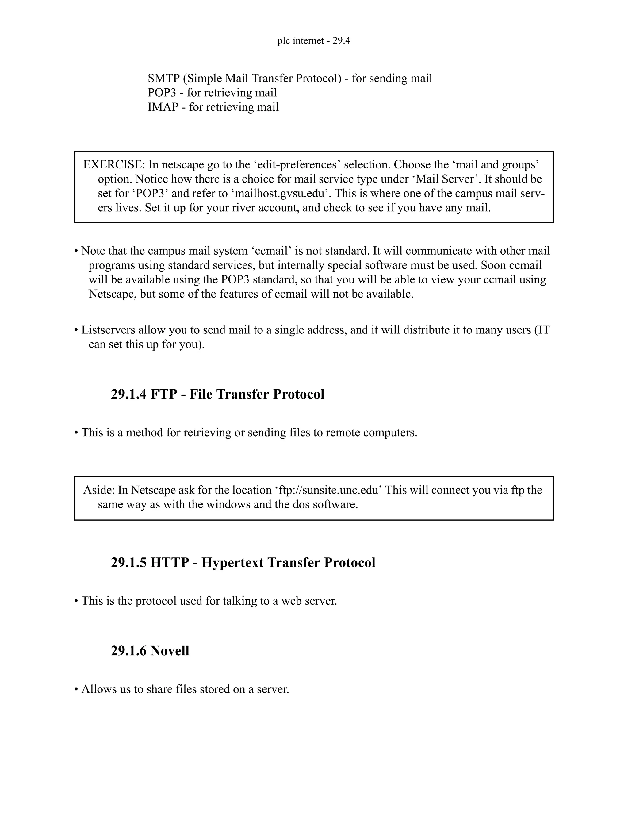 plc internet - 29.4
SMTP (Simple Mail Transfer Protocol) - for sending mail
POP3 - for retrieving mail
IMAP - for retrieving mail
• Note that the campus mail system ‘ccmail’ is not standard. It will communicate with other mail
programs using standard services, but internally special software must be used. Soon ccmail
will be available using the POP3 standard, so that you will be able to view your ccmail using
Netscape, but some of the features of ccmail will not be available.
• Listservers allow you to send mail to a single address, and it will distribute it to many users (IT
can set this up for you).
29.1.4 FTP - File Transfer Protocol
• This is a method for retrieving or sending files to remote computers.
29.1.5 HTTP - Hypertext Transfer Protocol
• This is the protocol used for talking to a web server.
29.1.6 Novell
• Allows us to share files stored on a server.
EXERCISE: In netscape go to the ‘edit-preferences’ selection. Choose the ‘mail and groups’
option. Notice how there is a choice for mail service type under ‘Mail Server’. It should be
set for ‘POP3’ and refer to ‘mailhost.gvsu.edu’. This is where one of the campus mail serv-
ers lives. Set it up for your river account, and check to see if you have any mail.
Aside: In Netscape ask for the location ‘ftp://sunsite.unc.edu’ This will connect you via ftp the
same way as with the windows and the dos software.
 