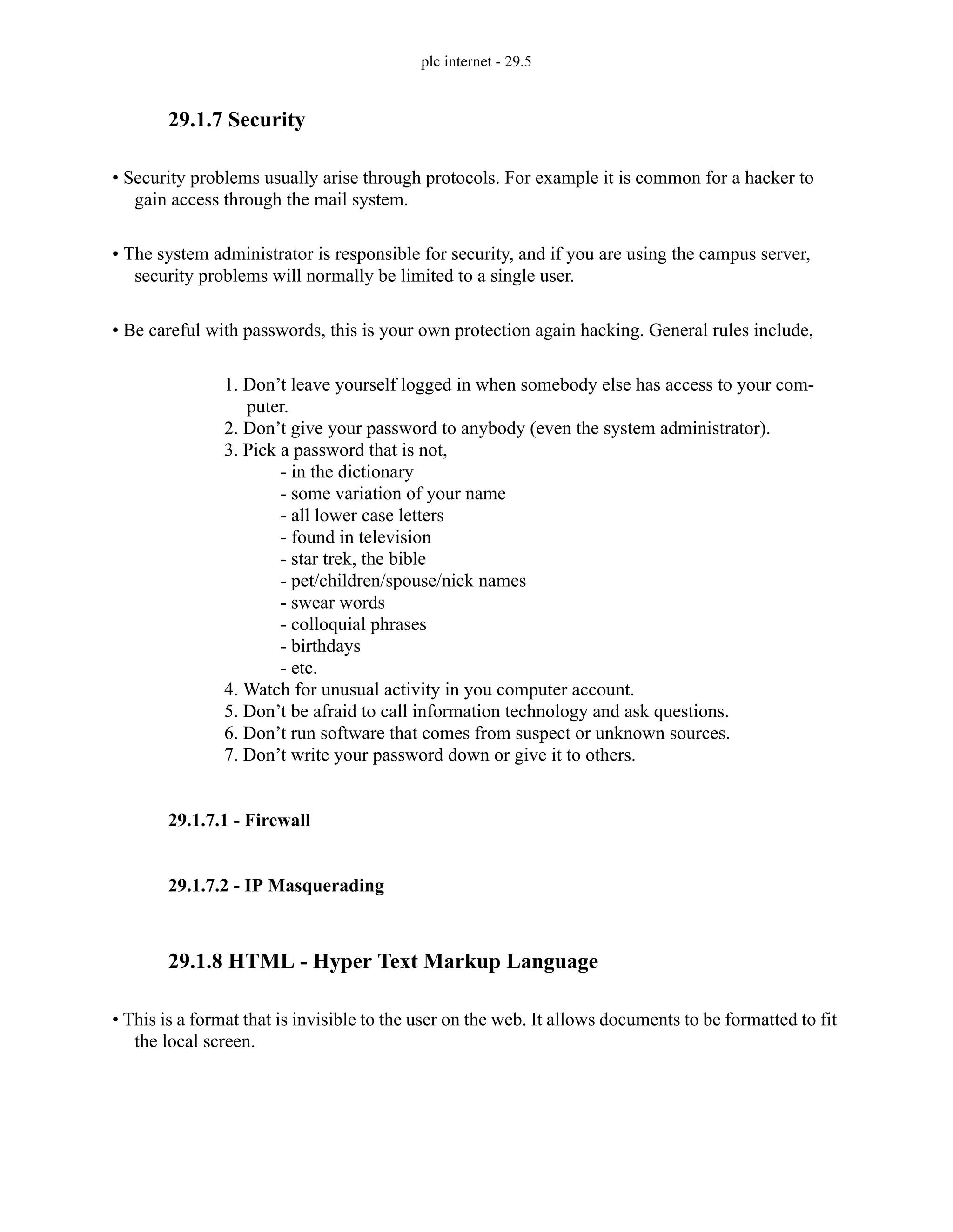 plc internet - 29.5
29.1.7 Security
• Security problems usually arise through protocols. For example it is common for a hacker to
gain access through the mail system.
• The system administrator is responsible for security, and if you are using the campus server,
security problems will normally be limited to a single user.
• Be careful with passwords, this is your own protection again hacking. General rules include,
1. Don’t leave yourself logged in when somebody else has access to your com-
puter.
2. Don’t give your password to anybody (even the system administrator).
3. Pick a password that is not,
- in the dictionary
- some variation of your name
- all lower case letters
- found in television
- star trek, the bible
- pet/children/spouse/nick names
- swear words
- colloquial phrases
- birthdays
- etc.
4. Watch for unusual activity in you computer account.
5. Don’t be afraid to call information technology and ask questions.
6. Don’t run software that comes from suspect or unknown sources.
7. Don’t write your password down or give it to others.
29.1.7.1 - Firewall
29.1.7.2 - IP Masquerading
29.1.8 HTML - Hyper Text Markup Language
• This is a format that is invisible to the user on the web. It allows documents to be formatted to fit
the local screen.
 