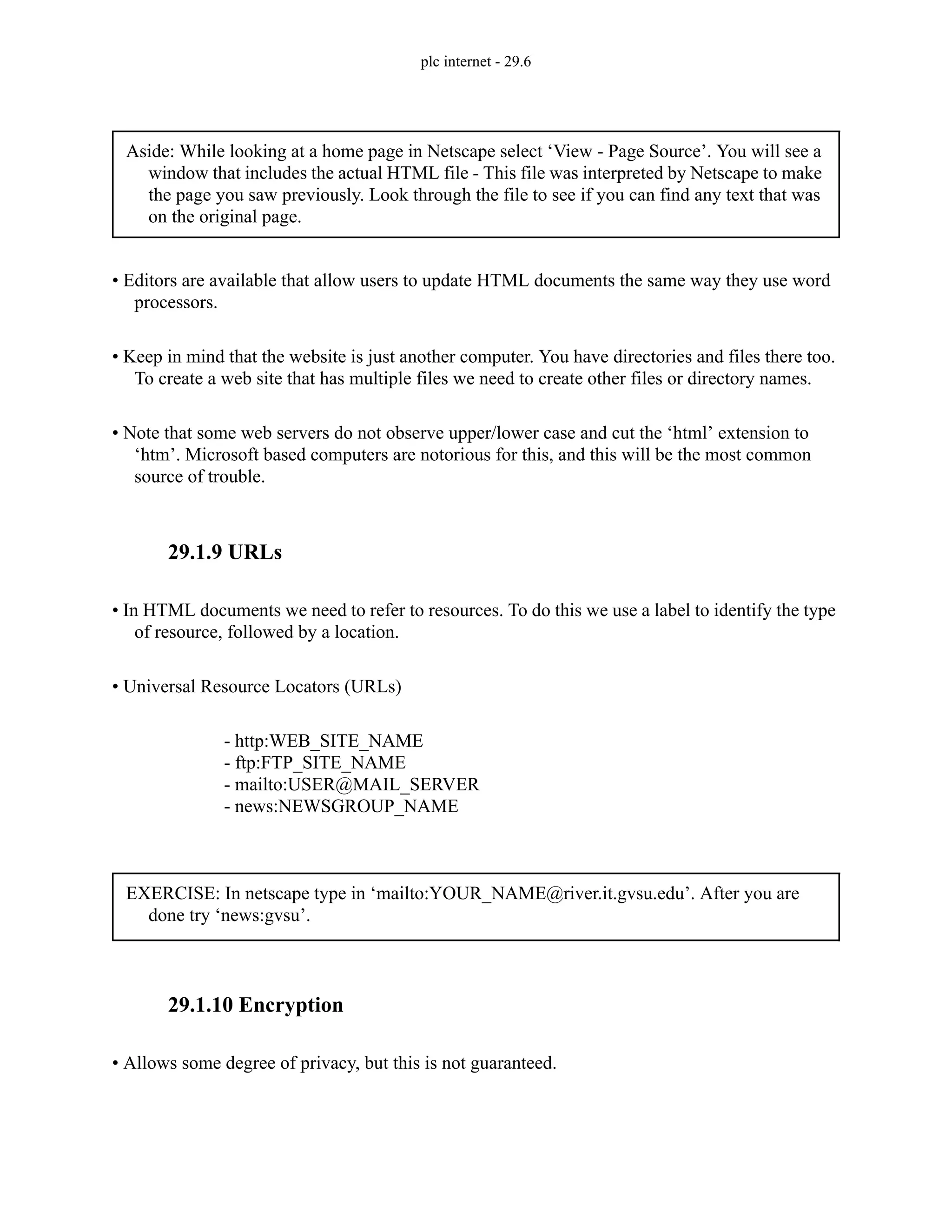 plc internet - 29.6
• Editors are available that allow users to update HTML documents the same way they use word
processors.
• Keep in mind that the website is just another computer. You have directories and files there too.
To create a web site that has multiple files we need to create other files or directory names.
• Note that some web servers do not observe upper/lower case and cut the ‘html’ extension to
‘htm’. Microsoft based computers are notorious for this, and this will be the most common
source of trouble.
29.1.9 URLs
• In HTML documents we need to refer to resources. To do this we use a label to identify the type
of resource, followed by a location.
• Universal Resource Locators (URLs)
- http:WEB_SITE_NAME
- ftp:FTP_SITE_NAME
- mailto:USER@MAIL_SERVER
- news:NEWSGROUP_NAME
29.1.10 Encryption
• Allows some degree of privacy, but this is not guaranteed.
Aside: While looking at a home page in Netscape select ‘View - Page Source’. You will see a
window that includes the actual HTML file - This file was interpreted by Netscape to make
the page you saw previously. Look through the file to see if you can find any text that was
on the original page.
EXERCISE: In netscape type in ‘mailto:YOUR_NAME@river.it.gvsu.edu’. After you are
done try ‘news:gvsu’.
 