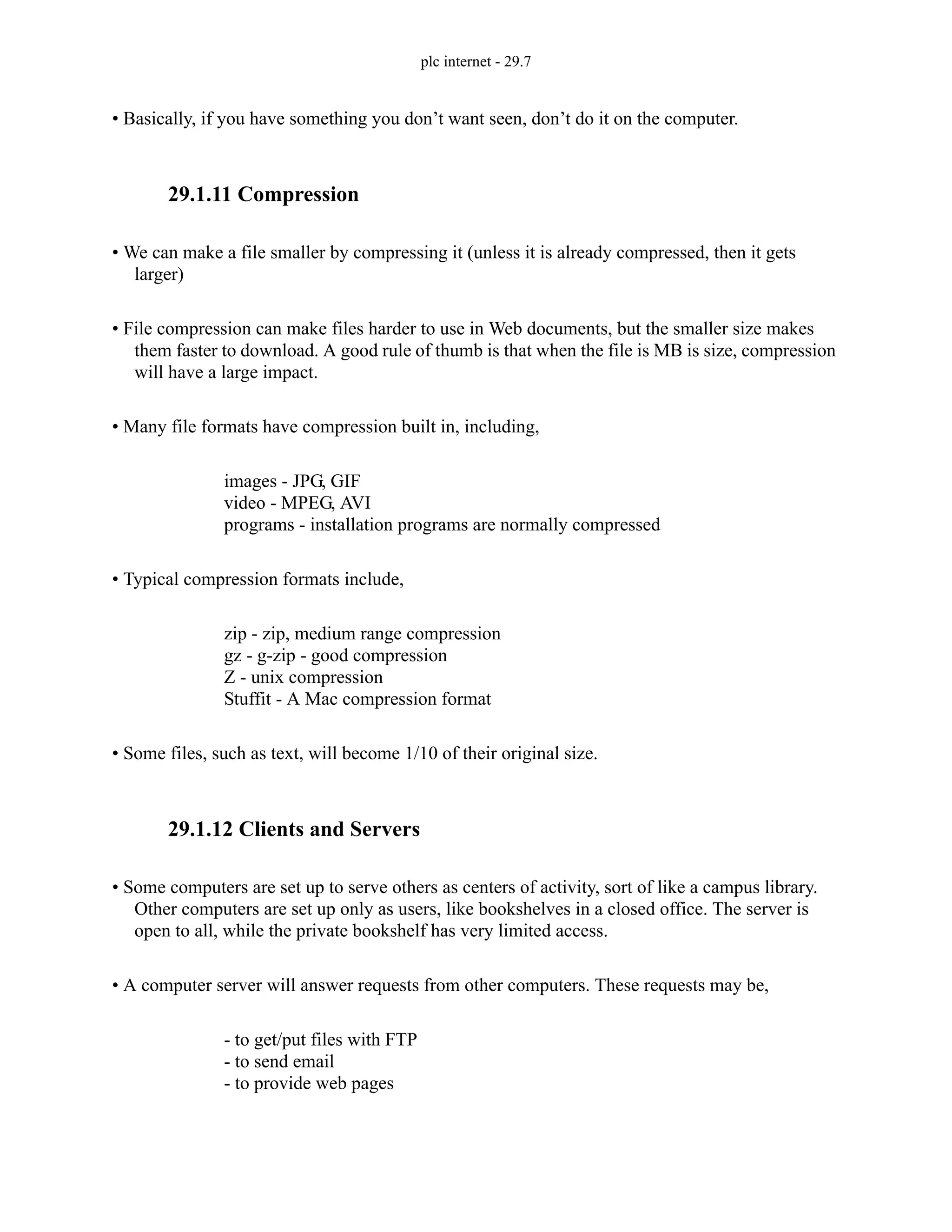 plc internet - 29.7
• Basically, if you have something you don’t want seen, don’t do it on the computer.
29.1.11 Compression
• We can make a file smaller by compressing it (unless it is already compressed, then it gets
larger)
• File compression can make files harder to use in Web documents, but the smaller size makes
them faster to download. A good rule of thumb is that when the file is MB is size, compression
will have a large impact.
• Many file formats have compression built in, including,
images - JPG, GIF
video - MPEG, AVI
programs - installation programs are normally compressed
• Typical compression formats include,
zip - zip, medium range compression
gz - g-zip - good compression
Z - unix compression
Stuffit - A Mac compression format
• Some files, such as text, will become 1/10 of their original size.
29.1.12 Clients and Servers
• Some computers are set up to serve others as centers of activity, sort of like a campus library.
Other computers are set up only as users, like bookshelves in a closed office. The server is
open to all, while the private bookshelf has very limited access.
• A computer server will answer requests from other computers. These requests may be,
- to get/put files with FTP
- to send email
- to provide web pages
 