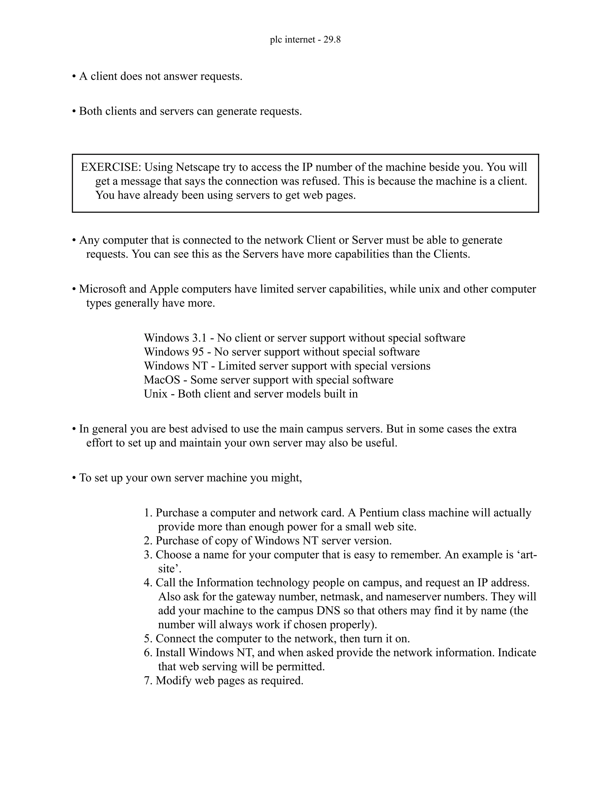 plc internet - 29.8
• A client does not answer requests.
• Both clients and servers can generate requests.
• Any computer that is connected to the network Client or Server must be able to generate
requests. You can see this as the Servers have more capabilities than the Clients.
• Microsoft and Apple computers have limited server capabilities, while unix and other computer
types generally have more.
Windows 3.1 - No client or server support without special software
Windows 95 - No server support without special software
Windows NT - Limited server support with special versions
MacOS - Some server support with special software
Unix - Both client and server models built in
• In general you are best advised to use the main campus servers. But in some cases the extra
effort to set up and maintain your own server may also be useful.
• To set up your own server machine you might,
1. Purchase a computer and network card. A Pentium class machine will actually
provide more than enough power for a small web site.
2. Purchase of copy of Windows NT server version.
3. Choose a name for your computer that is easy to remember. An example is ‘art-
site’.
4. Call the Information technology people on campus, and request an IP address.
Also ask for the gateway number, netmask, and nameserver numbers. They will
add your machine to the campus DNS so that others may find it by name (the
number will always work if chosen properly).
5. Connect the computer to the network, then turn it on.
6. Install Windows NT, and when asked provide the network information. Indicate
that web serving will be permitted.
7. Modify web pages as required.
EXERCISE: Using Netscape try to access the IP number of the machine beside you. You will
get a message that says the connection was refused. This is because the machine is a client.
You have already been using servers to get web pages.
 