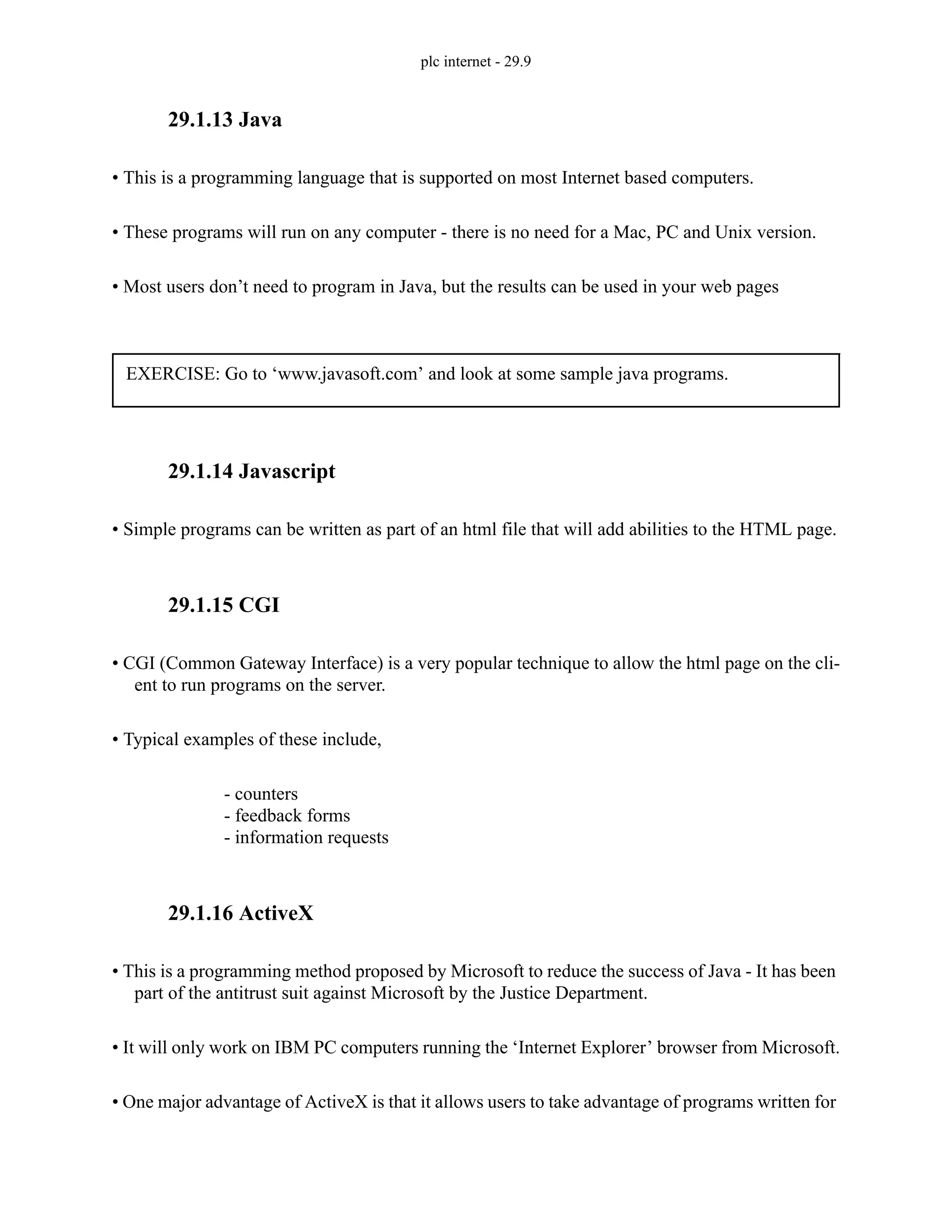 plc internet - 29.9
29.1.13 Java
• This is a programming language that is supported on most Internet based computers.
• These programs will run on any computer - there is no need for a Mac, PC and Unix version.
• Most users don’t need to program in Java, but the results can be used in your web pages
29.1.14 Javascript
• Simple programs can be written as part of an html file that will add abilities to the HTML page.
29.1.15 CGI
• CGI (Common Gateway Interface) is a very popular technique to allow the html page on the cli-
ent to run programs on the server.
• Typical examples of these include,
- counters
- feedback forms
- information requests
29.1.16 ActiveX
• This is a programming method proposed by Microsoft to reduce the success of Java - It has been
part of the antitrust suit against Microsoft by the Justice Department.
• It will only work on IBM PC computers running the ‘Internet Explorer’ browser from Microsoft.
• One major advantage of ActiveX is that it allows users to take advantage of programs written for
EXERCISE: Go to ‘www.javasoft.com’ and look at some sample java programs.
 