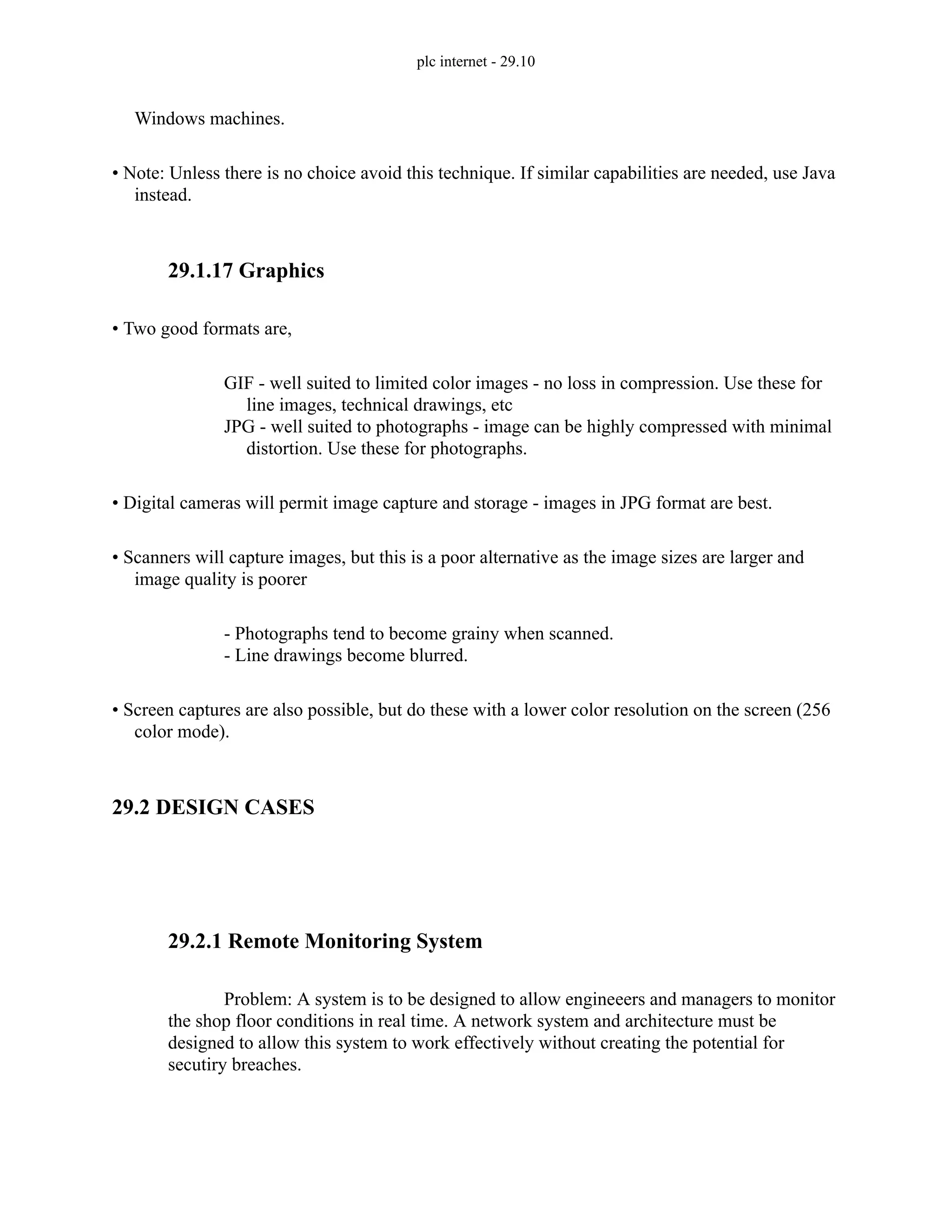 plc internet - 29.10
Windows machines.
• Note: Unless there is no choice avoid this technique. If similar capabilities are needed, use Java
instead.
29.1.17 Graphics
• Two good formats are,
GIF - well suited to limited color images - no loss in compression. Use these for
line images, technical drawings, etc
JPG - well suited to photographs - image can be highly compressed with minimal
distortion. Use these for photographs.
• Digital cameras will permit image capture and storage - images in JPG format are best.
• Scanners will capture images, but this is a poor alternative as the image sizes are larger and
image quality is poorer
- Photographs tend to become grainy when scanned.
- Line drawings become blurred.
• Screen captures are also possible, but do these with a lower color resolution on the screen (256
color mode).
29.2 DESIGN CASES
29.2.1 Remote Monitoring System
Problem: A system is to be designed to allow engineeers and managers to monitor
the shop floor conditions in real time. A network system and architecture must be
designed to allow this system to work effectively without creating the potential for
secutiry breaches.
 