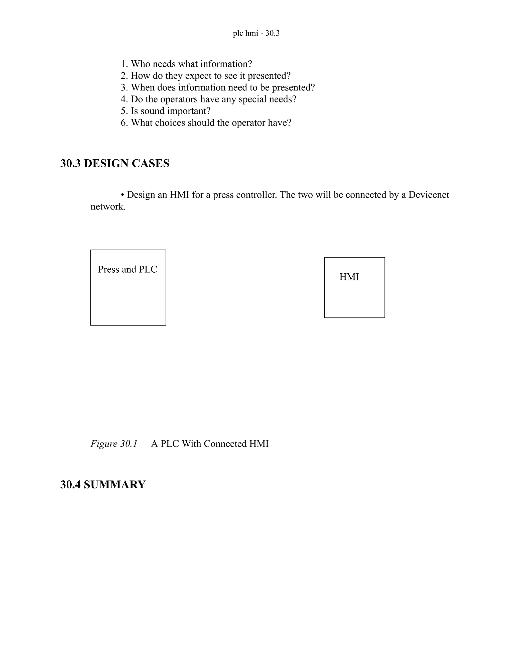 plc hmi - 30.3
1. Who needs what information?
2. How do they expect to see it presented?
3. When does information need to be presented?
4. Do the operators have any special needs?
5. Is sound important?
6. What choices should the operator have?
30.3 DESIGN CASES
• Design an HMI for a press controller. The two will be connected by a Devicenet
network.
Figure 30.1 A PLC With Connected HMI
30.4 SUMMARY
Press and PLC
HMI
 