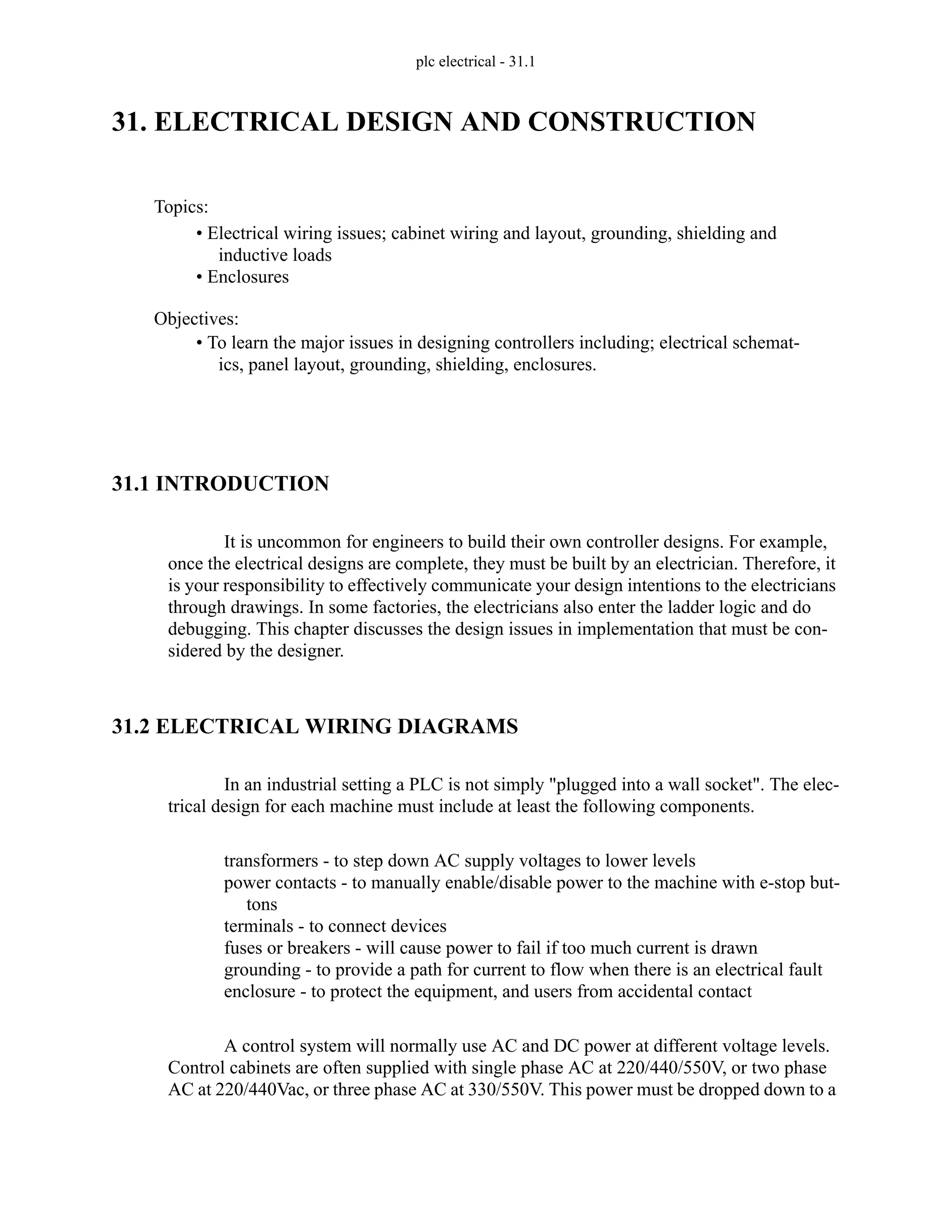 plc electrical - 31.1
31. ELECTRICAL DESIGN AND CONSTRUCTION
31.1 INTRODUCTION
It is uncommon for engineers to build their own controller designs. For example,
once the electrical designs are complete, they must be built by an electrician. Therefore, it
is your responsibility to effectively communicate your design intentions to the electricians
through drawings. In some factories, the electricians also enter the ladder logic and do
debugging. This chapter discusses the design issues in implementation that must be con-
sidered by the designer.
31.2 ELECTRICAL WIRING DIAGRAMS
In an industrial setting a PLC is not simply "plugged into a wall socket". The elec-
trical design for each machine must include at least the following components.
transformers - to step down AC supply voltages to lower levels
power contacts - to manually enable/disable power to the machine with e-stop but-
tons
terminals - to connect devices
fuses or breakers - will cause power to fail if too much current is drawn
grounding - to provide a path for current to flow when there is an electrical fault
enclosure - to protect the equipment, and users from accidental contact
A control system will normally use AC and DC power at different voltage levels.
Control cabinets are often supplied with single phase AC at 220/440/550V, or two phase
AC at 220/440Vac, or three phase AC at 330/550V. This power must be dropped down to a
Topics:
Objectives:
• To learn the major issues in designing controllers including; electrical schemat-
ics, panel layout, grounding, shielding, enclosures.
• Electrical wiring issues; cabinet wiring and layout, grounding, shielding and
inductive loads
• Enclosures
 