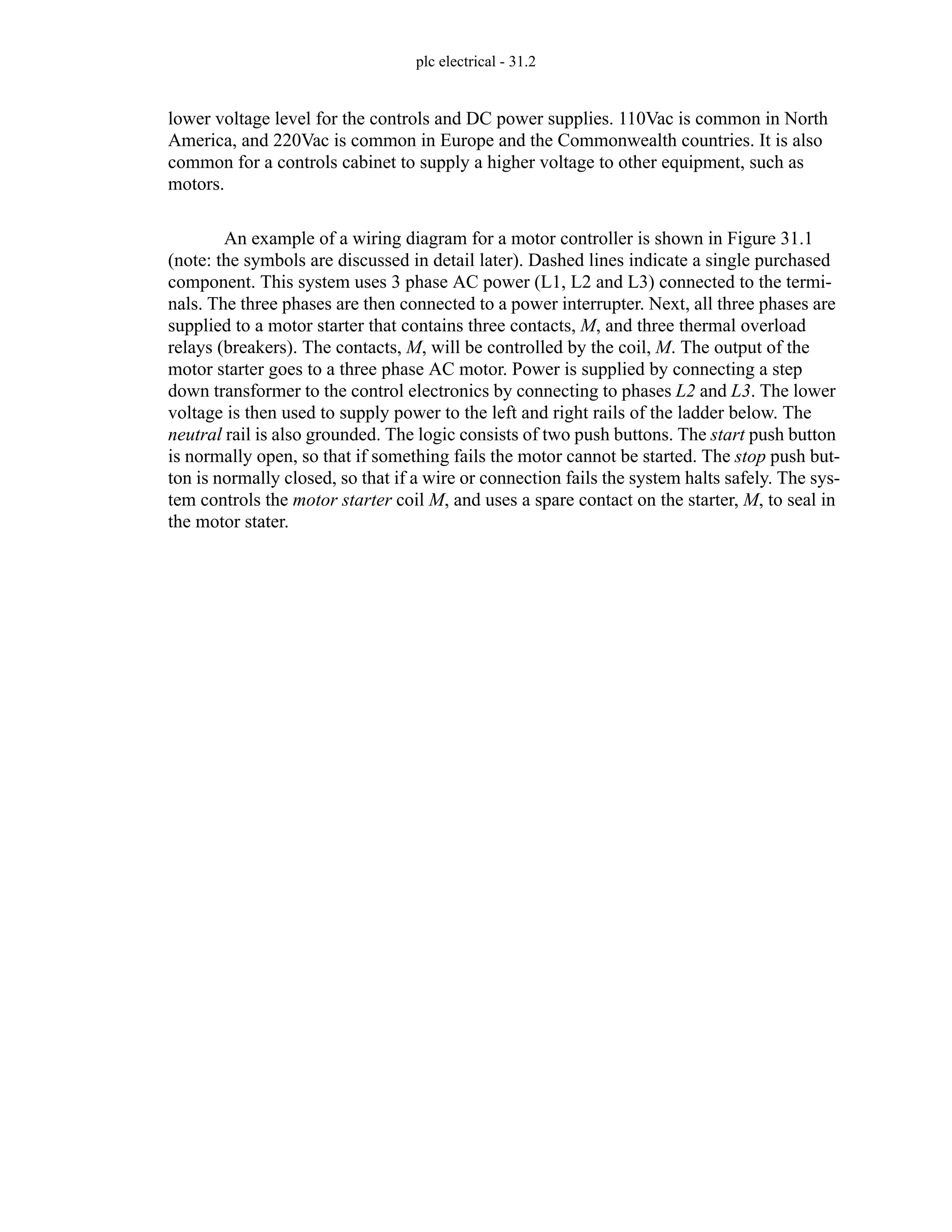 plc electrical - 31.2
lower voltage level for the controls and DC power supplies. 110Vac is common in North
America, and 220Vac is common in Europe and the Commonwealth countries. It is also
common for a controls cabinet to supply a higher voltage to other equipment, such as
motors.
An example of a wiring diagram for a motor controller is shown in Figure 31.1
(note: the symbols are discussed in detail later). Dashed lines indicate a single purchased
component. This system uses 3 phase AC power (L1, L2 and L3) connected to the termi-
nals. The three phases are then connected to a power interrupter. Next, all three phases are
supplied to a motor starter that contains three contacts, M, and three thermal overload
relays (breakers). The contacts, M, will be controlled by the coil, M. The output of the
motor starter goes to a three phase AC motor. Power is supplied by connecting a step
down transformer to the control electronics by connecting to phases L2 and L3. The lower
voltage is then used to supply power to the left and right rails of the ladder below. The
neutral rail is also grounded. The logic consists of two push buttons. The start push button
is normally open, so that if something fails the motor cannot be started. The stop push but-
ton is normally closed, so that if a wire or connection fails the system halts safely. The sys-
tem controls the motor starter coil M, and uses a spare contact on the starter, M, to seal in
the motor stater.
 