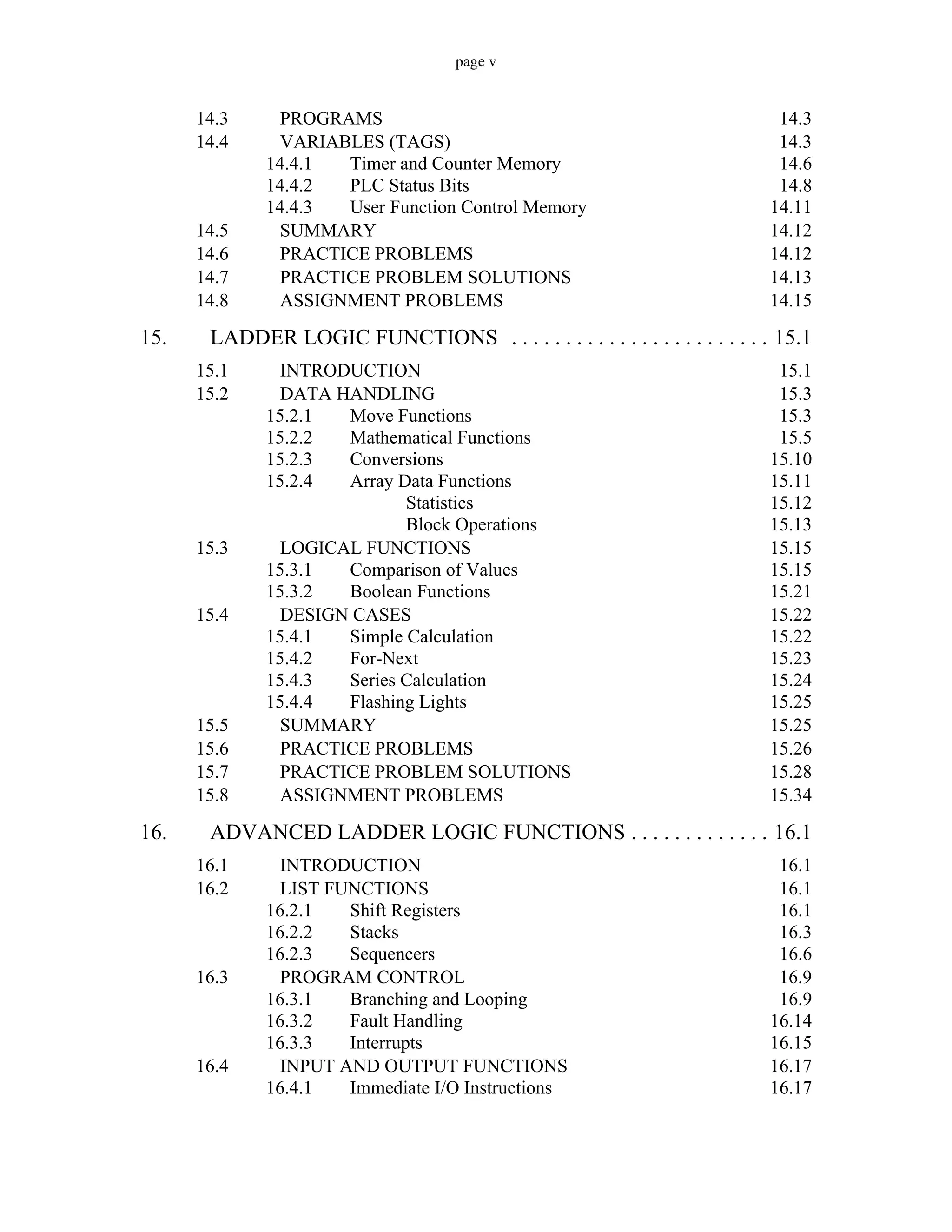 page v
14.3 PROGRAMS 14.3
14.4 VARIABLES (TAGS) 14.3
14.4.1 Timer and Counter Memory 14.6
14.4.2 PLC Status Bits 14.8
14.4.3 User Function Control Memory 14.11
14.5 SUMMARY 14.12
14.6 PRACTICE PROBLEMS 14.12
14.7 PRACTICE PROBLEM SOLUTIONS 14.13
14.8 ASSIGNMENT PROBLEMS 14.15
15. LADDER LOGIC FUNCTIONS . . . . . . . . . . . . . . . . . . . . . . . . 15.1
15.1 INTRODUCTION 15.1
15.2 DATA HANDLING 15.3
15.2.1 Move Functions 15.3
15.2.2 Mathematical Functions 15.5
15.2.3 Conversions 15.10
15.2.4 Array Data Functions 15.11
Statistics 15.12
Block Operations 15.13
15.3 LOGICAL FUNCTIONS 15.15
15.3.1 Comparison of Values 15.15
15.3.2 Boolean Functions 15.21
15.4 DESIGN CASES 15.22
15.4.1 Simple Calculation 15.22
15.4.2 For-Next 15.23
15.4.3 Series Calculation 15.24
15.4.4 Flashing Lights 15.25
15.5 SUMMARY 15.25
15.6 PRACTICE PROBLEMS 15.26
15.7 PRACTICE PROBLEM SOLUTIONS 15.28
15.8 ASSIGNMENT PROBLEMS 15.34
16. ADVANCED LADDER LOGIC FUNCTIONS . . . . . . . . . . . . . 16.1
16.1 INTRODUCTION 16.1
16.2 LIST FUNCTIONS 16.1
16.2.1 Shift Registers 16.1
16.2.2 Stacks 16.3
16.2.3 Sequencers 16.6
16.3 PROGRAM CONTROL 16.9
16.3.1 Branching and Looping 16.9
16.3.2 Fault Handling 16.14
16.3.3 Interrupts 16.15
16.4 INPUT AND OUTPUT FUNCTIONS 16.17
16.4.1 Immediate I/O Instructions 16.17
 