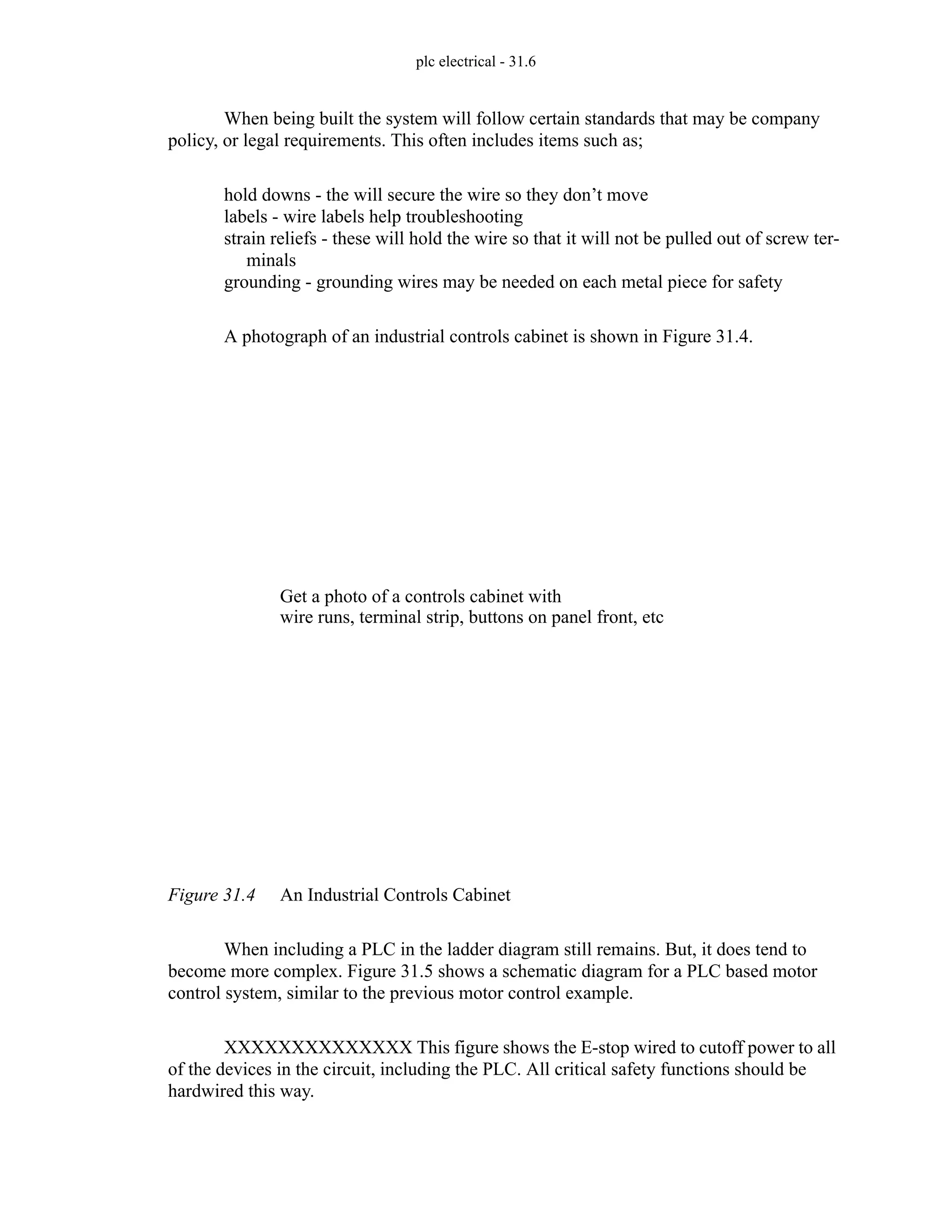 plc electrical - 31.6
When being built the system will follow certain standards that may be company
policy, or legal requirements. This often includes items such as;
hold downs - the will secure the wire so they don’t move
labels - wire labels help troubleshooting
strain reliefs - these will hold the wire so that it will not be pulled out of screw ter-
minals
grounding - grounding wires may be needed on each metal piece for safety
A photograph of an industrial controls cabinet is shown in Figure 31.4.
Figure 31.4 An Industrial Controls Cabinet
When including a PLC in the ladder diagram still remains. But, it does tend to
become more complex. Figure 31.5 shows a schematic diagram for a PLC based motor
control system, similar to the previous motor control example.
XXXXXXXXXXXXXX This figure shows the E-stop wired to cutoff power to all
of the devices in the circuit, including the PLC. All critical safety functions should be
hardwired this way.
Get a photo of a controls cabinet with
wire runs, terminal strip, buttons on panel front, etc
 