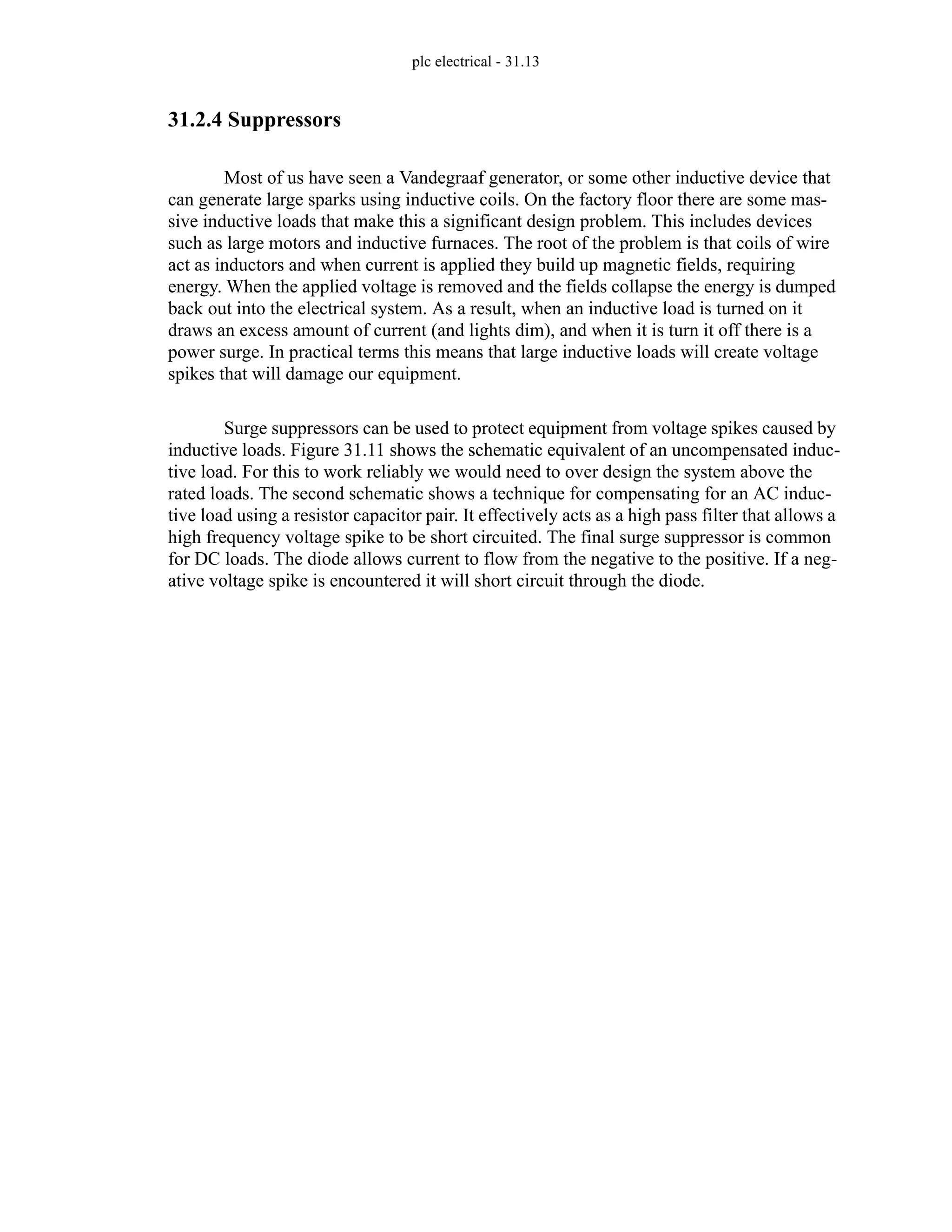 plc electrical - 31.13
31.2.4 Suppressors
Most of us have seen a Vandegraaf generator, or some other inductive device that
can generate large sparks using inductive coils. On the factory floor there are some mas-
sive inductive loads that make this a significant design problem. This includes devices
such as large motors and inductive furnaces. The root of the problem is that coils of wire
act as inductors and when current is applied they build up magnetic fields, requiring
energy. When the applied voltage is removed and the fields collapse the energy is dumped
back out into the electrical system. As a result, when an inductive load is turned on it
draws an excess amount of current (and lights dim), and when it is turn it off there is a
power surge. In practical terms this means that large inductive loads will create voltage
spikes that will damage our equipment.
Surge suppressors can be used to protect equipment from voltage spikes caused by
inductive loads. Figure 31.11 shows the schematic equivalent of an uncompensated induc-
tive load. For this to work reliably we would need to over design the system above the
rated loads. The second schematic shows a technique for compensating for an AC induc-
tive load using a resistor capacitor pair. It effectively acts as a high pass filter that allows a
high frequency voltage spike to be short circuited. The final surge suppressor is common
for DC loads. The diode allows current to flow from the negative to the positive. If a neg-
ative voltage spike is encountered it will short circuit through the diode.
 